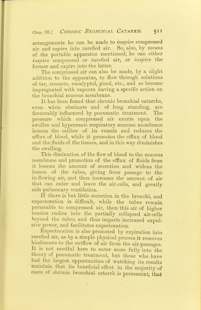 arrangements lie can be made to inspire compressed air and ex'pire into rarefied air. So, also, by means of the portable apparatus mentioned, he can either mspire compressed or rarefied air, or inspire the former and expire into the latter. The compressed air can also be made, by a slight addition to the apparatus, to flow through solutions of tar, creasote, eucalyptol, pinol, etc., and so become impregnated with vapours having a specific action on the bronchial mucous membrane. It has been found that chronic bronchial catarrhs, even when obstinate and of long standing, are favourably influenced by pneumatic treatment. The pressure which compressed air exerts upon the swollen and hypersemic respiratory mucous membrane lessens the calibre of its vessels and reduces the aftiux of blood, while it promotes the efilux of blood and the fluids of the tissues, and in this way diminishes the swelling. This diminution of the flow of blood to the mucous membrane and promotion of the efflux of fluids from it lessens the amount of secretion and widens the lumen of the tubes, giving freer passage to the in-flowing air, and thus increases the amount of air that can enter and leave the air-cells, and greatly aids pulmonary ventilation. If there is but little secretion in the bronchi, and expectoration is difficult, while the tubes remain permeable to compressed air, then this air of higher tension rushes into the partially collapsed air-cells beyond the tubes, and thus imparts increased expul- sive power, and facilitates expectoration. Ex])ectoi-ation is also promoted by expiration into rarefied air, as by a simple physical process it removes hindrances to the outflow of air from the air-passages. It is not needful here to enter more fully into the theory of pneumatic treatment, but those who have had the largest opportunities of watching its results maintain that its beneficial effect in the majority of cases of chronic bronchial catarrh is permanent, that