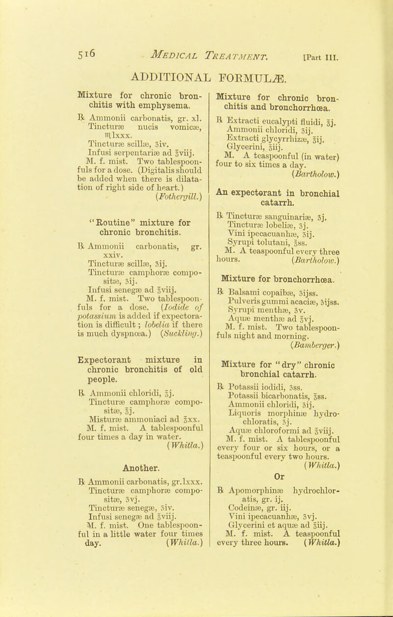 ADDITIONAL FORMULA. Mixture for chronic bron- chitis with emphysema. R Ammonii carbonatis, gr. xl. Tiiicturte nuois vomica;, iillxxx. Tinctune scilhe, 5iv. Infusi scipciitarioe ad Eviij. f. mist. Two tablespoon- fids for a dose. (Digitalis should be added when there is dilata- tion of right side of heart.) {FothcrgUl.) Routine mixture for chronic bronchitis. R Ammonii carbonatis, gr. xxiv. Tinctm-se scUlje, sij. Tinctura; camphorje compo- sitw, ?iij. Iiifusi senegse ad sviij. M. f. mist. Two tablespoon- fills for a dose. {Iodide of potassium is added if expectora- tion is difficidt; lobelia if there is much dyspnoea.) {Suckling.) Expectorant mixture in chronic bronchitis of old people. B- Ammonii chloridi, sj. Tinctune camphor* compo- site-, Sj. Mistiir;iB ammoniaci ad sxx. M. f. mist. A tablesijoonful four times a day in water. (Whitla.) Another. R Ammonii carbonatis, gr.lxxx. Tincturre camphorse compo- sitse, 3vj. Tincturse senegse, Siv. Infusi senegse ad s^iij. M. f. mist. One tablespoon- ful in a httle water four times day. (Whitla.) Mixture for chronic bron- chitis and bronchorrhoea. li Extracti eucalyijti liuidi, jj. Ammonii cliloridi, 3ij. Extracti glycyrrhiz;e, jij. Glycerini, siij. M. A teaspoonful (in water) four to six times a day. {Bartholow.) An expectorant in bronchial catarrh. R Tinctiu-oe sanguinarise, 3j. Tincturte lobehre, 5j. Vini ipecacuanha;, 3ij. Sj'rupi tolutaui, sss. M. A teaspoonful every three hours. (Bartholow.) Mixture for bronchorrhoea. R Balsami copaiba;, .^ijss. Pulveris gummi acacia;, Sijss. )S3 rupi mentha;, .?v. Aqu:e mentha; ad gvj. M. f. mist. Two tablespoon- fuls night and morning. (,£ambcrffe7\) Mixture for dry chronic bronchial catarrh. R Potassii iodidi, Sss. Potassu bicarbonatis, sss. Ammonii chloridi, Sij. Liquoris morphime hydro- chloratis, Sj. Aqu;B chloroformi ad Sviij. M. f. mist. A tablespoonful every four or six hours, or a teaspoonful every two hours. (Whitla.) Or R Apomorphinse hydrochlor- atis, gr. Codeinse, gr. iij. Vini ipecacuanhcB, Svj. Glycerini et aqute ad Siij- M. f. mist. A teaspoonful every three hours. (Whitla.)