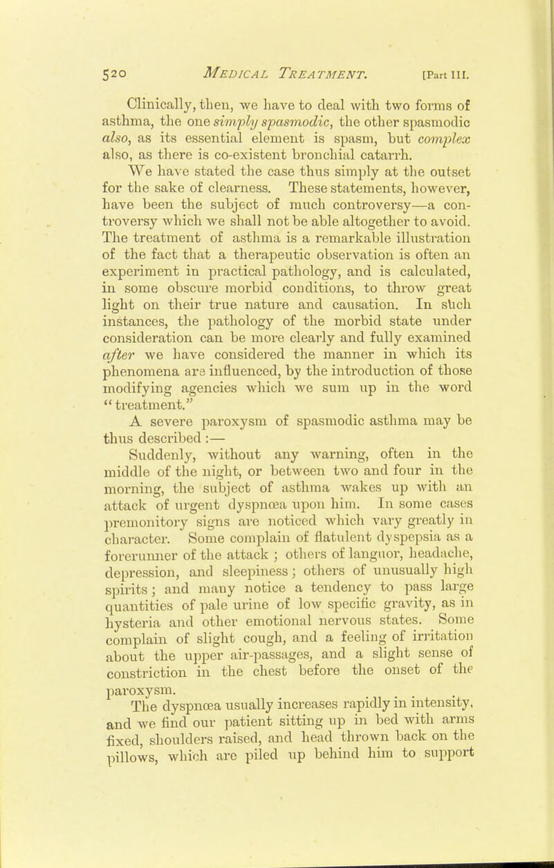 Clinically, then, we liave to deal with two forms of asthma, the one simfly spasmodic, the other spasmodic also, as its essential element is spasm, hut complex also, as there is co-existent bronchial catarrh. We have stated the case thus simply at the outset for the sake of clearness. These statements, however, have been the subject of ranch controversy—a con- troversy which we shall not be able altogether to avoid. The treatment of asthma is a remarkable illustration of the fact that a therapeutic observation is often an experiment in practical pathology, and is calculated, in some obscure morbid conditions, to throw great light on their true nature and causation. In sUch instances, the pathology of the morbid state under consideration can be more clearly and fully examined after we liave considered the manner in which its phenomena are influenced, by the introduction of those modifying agencies which we sum up in the word  treatment. A severe paroxysm of spasmodic asthma may be thus described:— Suddenly, without any warning, often in the middle of the night, or between two and four in the morning, the subject of asthma wakes up with an attack of urgent dyspnoea upon him. In some cases premonitory signs are noticed which vary greatly in character. Some complain of flatulent dyspepsia as a forerunner of the attack ; others of languor, headache, depression, and sleepiness; others of unusually high spirits; and many notice a tendency to pass large quantities of pale urine of low specific gravity, as in hysteria and other emotional nervous states. Some complain of slight cough, and a feeling of irritation about the upper air-passages, and a slight sense of constriction iu the chest before the onset of the paroxysm. The dyspnoea usually increases rapidly in intensity, and we find our patient sitting up in bed with arms fixed, shoulders raised, and head thrown back on the pillows, which are piled up behind him to support