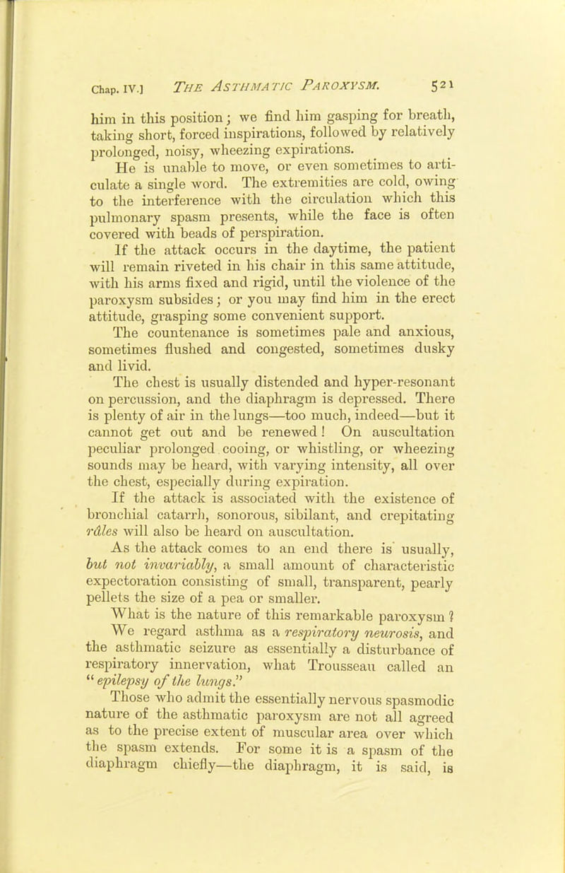 him in this position; we find him gasjiing for breath, taking short, forced inspirations, followed by relatively prolonged, noisy, wheezing expii-ations. He is unable to move, or even sometimes to arti- culate a single word. The extremities are cold, owing to the interference with the circulation which this pulmonary spasm presents, while the face is often covered with beads of perspiration. If the attack occurs in the daytime, the patient will remain riveted in his chair in this same attitude, with his arms fixed and rigid, until the violence of the paroxysm subsides; or you may find him in the erect attitude, grasping some convenient support. The countenance is sometimes pale and anxious, sometimes flushed and congested, sometimes dusky and livid. The chest is usually distended and hyper-resonant on percussion, and the diaphragm is depressed. There is plenty of air in the lungs—too much, indeed—but it cannot get out and be renewed! On auscultation peculiar prolonged cooing, or whistling, or wheezing sounds may be heard, with varying intensity, all over the chest, esjjecially during expiration. If the attack is associated with the existence of bronchial catarrh, sonorous, sibilant, and crepitating roiles will also be heard on auscultation. As the attack comes to an end there is usually, hut not invariably, a small amount of characteristic expectoration consisting of small, transparent, pearly pellets the size of a pea or smaller. What is the nature of this remarkable paroxysm 1 We regard astlima as a respiratory neurosis, and the asthmatic seizure as essentially a disturbance of respiratory innervation, what Trousseau called an  epilepsy of the luiiffs. Those who admit the essentially nervous spasmodic nature of the asthmatic paroxysm are not all agreed as to the precise extent of muscular area over which the spasm extends. For some it is a spasm of the diaphragm chiefly—the diaphragm, it is said, is
