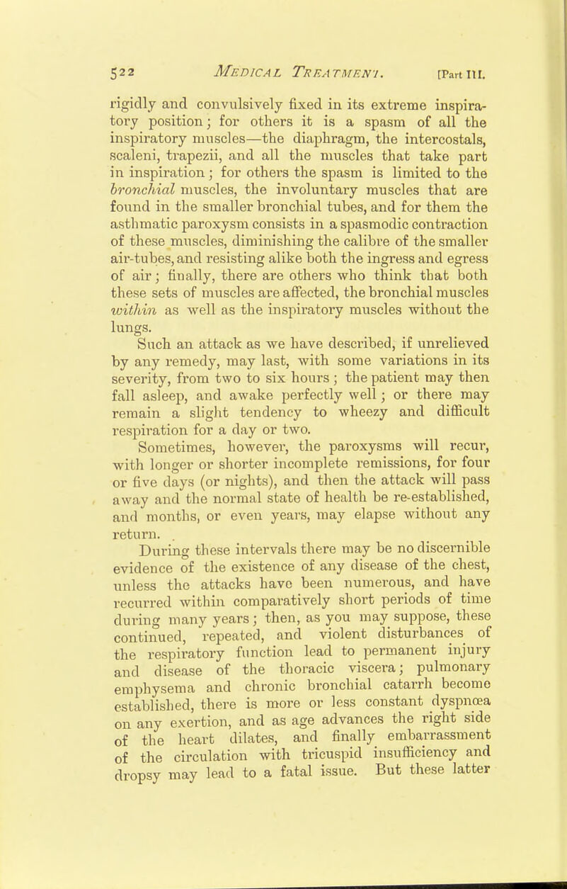 rigidly and convulsively fixed in its extreme inspira- tory position; for others it is a spasm of all the inspiratory muscles—the diaphragm, the intercostals, scaleni, trapezii, and all the muscles that take part in inspiration; for others the spasm is limited to the bronchial muscles, the involuntary muscles that are found in the smaller bronchial tubes, and for them the asthmatic paroxysm consists in a spasmodic contraction of these muscles, diminishing the calibre of the smaller air-tubes, and resisting alike both the ingress and egress of air; finally, there are others who think that both these sets of muscles are affected, the bronchial muscles within as well as the inspiratory muscles without the lungs. Such an attack as we have described, if unrelieved by any remedy, may last, with some variations in its severity, from two to six hours ; the patient may then fall asleep, and awake perfectly well; or there may remain a slight tendency to wheezy and difficult resjiiration for a day or two. Sometimes, however, the paroxysms will recur, with longer or shorter incomplete remissions, for four or five days (or nights), and then the attack will pass away and the normal state of health be re-established, and months, or even years, may elapse without any return. . During these intervals there may be no discernible evidence of the existence of any disease of the chest, unless the attacks have been numerous, and have recurred within comparatively short periods of time during many years; then, as you may suppose, these continued, repeated, and violent disturbances of the respiratory function lead to permanent injury and disease of the thoracic viscera; pulmonary emphysema and chronic bronchial catai-rh become established, there is more or less constant dyspnoea on any exertion, and as age advances the right side of the heart dilates, and finally embarrassment of the circulation with tricuspid insufficiency and dropsy may lead to a fatal issue. But these latter