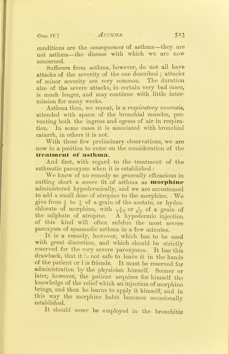 conditions are the consequences of asthma—they are not asthma—the disease with which we are now concerned. Sufferers from asthma, however, do not all have attacks of the severity of the one described ; attacks of minor severity are very common. The duration also of the severe attacks, in certain very bad cases, is much longer, and may continue with little inter- mission for many weeks. Asthma then, we repeat, is a respiratory neurosis, attended with spasm of the bronchial muscles, pre- venting both the ingress and egress of air in respira- tion. In some cases it is associated with bronchial catarrh, in others it is not. With these few preliminary observations, we are now in a position to enter on the consideration of the treatment of asthma. And first, with regard to the treatment of the asthmatic paroxysm when it is established : We know of no remedy so genei-ally efficacious in cutting short a severe fit of asthma as morphine administered hypodermically, and we are accustomed to add a small dose of atropine to the morphine. We give from ^ to i of a grain of the acetate, or hydro- chlorate of morphine, with or oi & grain of the sulphate of atropine. A hypodermic injection of this kind will often subdue the most severe paroxysm of spasmodic asthma in a few miniites. It is a remedy, however, which has to be used with great discretion, and which should be strictly reserved for the very severe paroxysms. It has this drawback, that it i,j not safe to leave it in the hands of the patient or his friends. It must be reserved for administration by the physician himself. Sooner or later, however, the patient acquires for himself the knowledge of the relief which an injection of morphine brings, and then he learns to apply it himself, and in this way the morphine habit becomes occasionally established. It should never be employed in the bronchitio