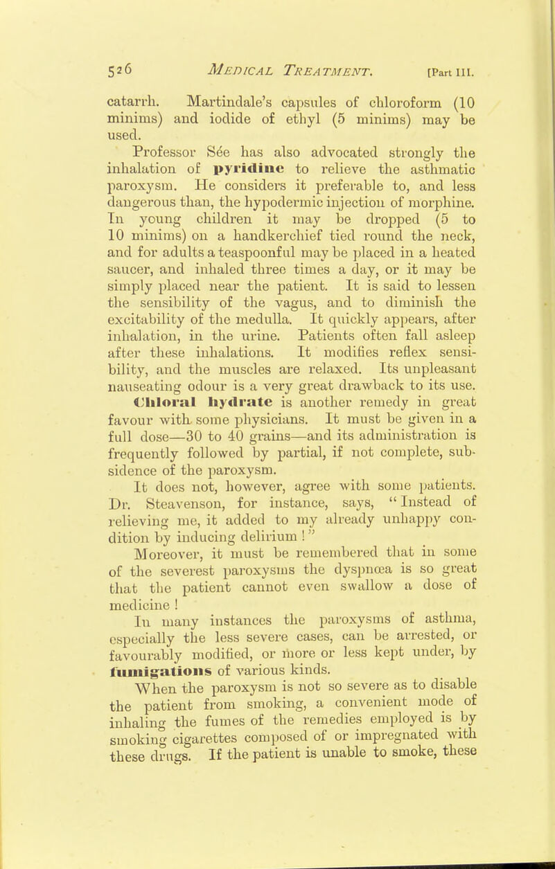 catarrh. Martindale's cajjsules of chloroform (10 minims) and iodide of ethyl (5 minims) may be used. Professor See has also advocated strongly the inhalation of pyridine to relieve the asthmatic paroxysm. He considers it preferable to, and less dangerous than, the hypodermic injection of morphine. In young children it may be dropped (5 to 10 minims) on a handkerchief tied round the neck, and for adults a teaspoonf ul may be jjlaced in a heated saucer, and inhaled three times a day, or it may be simply placed near the patient. It is said to lessen the sensibility of the vagus, and to diminish the excitability of the medulla. It quickly apjjears, after inhalation, in the urine. Patients often fall asleep after these inhalations. It modifies reflex sensi- bility, and the muscles are relaxed. Its unpleasant nauseating odour is a very great drawback to its use. Ciiloral liydratc is another remedy in great favour witL some physicians. It must be given in a full dose—30 to 40 grains—and its administration is frequently followed by partial, if not complete, sub- sidence of the paroxysm. It does not, however, agree with some patients. Dr. Steavenson, for instance, says, Instead of relieving me, it added to my already unhappy con- dition by inducing delirium ! Moreover, it must be remembered that in some of the severest paroxysms the dyspnoea is so great that the patient cannot even swallow a dose of medicine ! In many instances the paroxysms of asthma, especially the less severe cases, can be arrested, or favourably modified, or more or less kept under, by fiiniigatioiis of various kinds. When the paroxysm is not so severe as to disable the patient from smoking, a convenient mode of inhaling the fumes of the remedies employed is by smoking cigarettes composed of or impregnated with these drugs. If the patient is unable to smoke, these