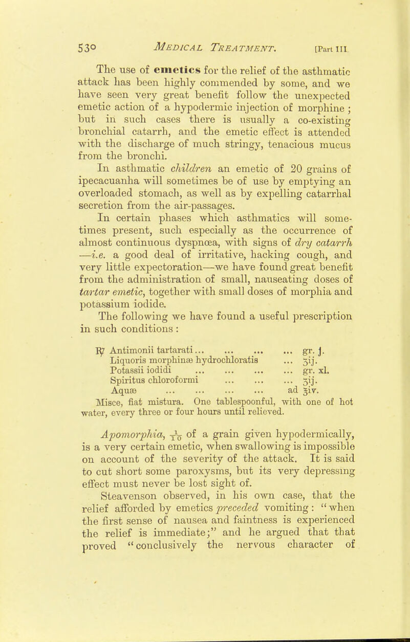 The use of emetics for the relief of the asthmatic attack has been highly commended by some, and we have seen very gi*eat benefit follow the unexpected emetic action of a hypodermic injection of morphine ; but in such cases there is usually a co-existing bronchial catarrh, and the emetic effect is attended with the discharge of much stringy, tenacious mucus from the bronchi. In asthmatic children an emetic of 20 grains of ipecacuanha will sometimes be of use by emjitying an overloaded stomach, as well as by expelling catarrhal secretion from the air-passages. In certain phases which asthmatics will some- times present, such especially as the occurrence of almost continuous dyspnoea, with signs of dry catarrh —i.e. a good deal of irritative, hacking cough, and very little expectoration—we have found great benefit from the administration of small, nauseating doses of tartar emetic, together with small doses of morphia and potassium iodide. The following we have found a useful prescription in such conditions: ly Antimonii tartarati gr-J. Liquoris morphinee hydrochloratis ... 3!]. Potassii iodidi gr. xl. Spii'itus chloroformi 3ij. Aquae ad giv. Misce, fiat mistura. One tablespoonful, with one of hot water, every three or four hours until relieved. Apomorjyhia, of a grain given hypodermically, is a very certain emetic, when swallowing is impossible on account of the severity of the attack. It is said to cut short some paroxysms, but its veiy depressing effect must never be lost sight of. Steavenson observed, in his own case, that the relief afforded by emetics preceded vomiting :  when the first sense of nausea and faintness is experienced the relief is immediate; and he argued that that proved conclusively the nervous character of