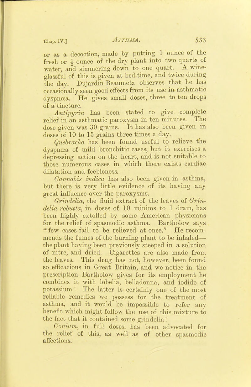 or as a decoction, made by putting 1 ounce of the fresh or \ ounce of the dry plant into two quarts of water, and simmering down to one quart. A wine- glassful of this is given at bed-time, and twice during the day. Dujardin-Beaumetz observes that he has occasionally seen good effects from its use in asthmatic dyspnoea. He gives small doses, three to ten drops of a tincture. Antipyrin has been stated to give complete relief in an asthmatic paroxysm in ten minutes. The dose given was 30 grains. It has also been given in doses of 10 to 15 grains three times a day. Quebracho has been found useful to relieve the dyspnoea of mild bronchitic cases, but it exercises a depressing action on the heart, and is not suitable to those numerous cases in which there exists cardiac dUatatiou and feebleness. Cannabis indica has also been given in asthma, but there is very little evidence of its having any great influence over the paroxysms. Grindelia, the fluid extract of the leaves of Grin- delia robusta, in doses of 10 minims to 1 dram, has been highly extolled by some American physicians for the relief of spasmodic asthma. Bartholow says  few cases fail to be relieved at once. He recom- mends the fumes of the burning plant to be inhaled— the plant having been previously steeped in a solution of nitre, and dried. Cigarettes are also made from the leaves. This drug has not, however, been found so eflicacious in Great Britain, and we notice in the prescription Bartholow gives for its employment he combines it with lobelia, belladonna, and iodide of potassium ! The latter is certainly one of the most reliable remedies we possess for the treatment of asthma, and it would be impossible to refer any benefit which might follow the use of this mixture to the fact that it contained some grindelia! Conium, in full doses, has been advocated for the relief of this, as well as of other spasmodic afiections.