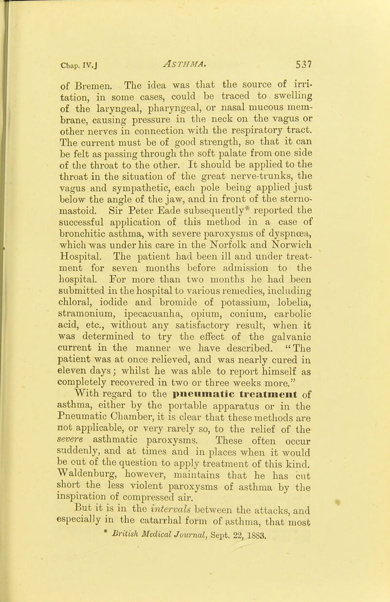 of Bremen. The idea was tliat the source of irri- tation, in some cases, could be traced to swelling of the laryngeal, pharyngeal, or nasal mucous mem- brane, causing pressure in the neck on the vagus or other nerves in connection with the respiratory tract. The current must be of good strength, so that it can be felt as passing through the soft palate from one side of the throat to the other. It should be applied to the throat in the situation of the great nerve-trunks, the vagus and sympathetic, each pole being applied just below the angle of the jaw, and in front of the sterno- mastoid. Sir Peter Eade subsequently* reported the successful application of this method in a case of bronchitic asthma, with severe paroxysms of dyspnoea, which was under his care in the Norfolk and Norwich Hospital. The patient had been ill and under treat- ment for seven months before admission to the hospital. For more than two months he had been submitted in the hospital to various remedies, including chloral, iodide and bromide of potassium, lobelia, stramonium, ipecacuanha, opium, conium, carbolic acid, etc., without any satisfactory result, when it was determined to try the efiect of the galvanic current in the manner we have described. The patient was at once relieved, and was nearly cured in eleven days; whilst he was able to report himself as completely recovered in two or three weeks more. With regard to the pneumatic treatment of asthma, either by the portable apparatus or in the Pneumatic Chamber, it is clear that these methods are not applicable, or very rarely so, to the relief of the severe asthmatic paroxysms. These often occur suddenly, and at times and in places when it would be out of the question to apply treatment of this kind. Waldenburg, however, maintains that he has cut short the less violent paroxysms of asthma by the inspiration of compressed air. But it is in the intervals between the attacks, and especially in the catarrhal form of asthma, that most * British Medical Journal, Sept. 22, 1883.