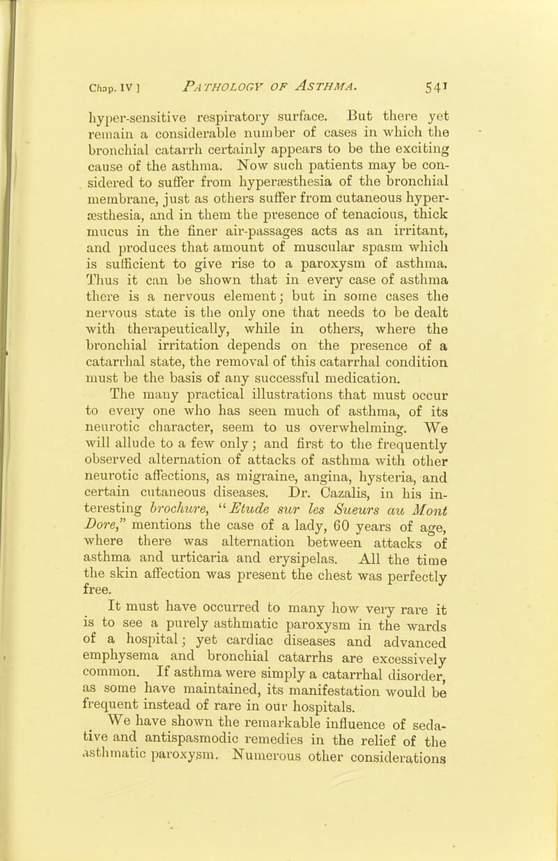 Iiyper-sensitive respiratory surface. But there yet remain a considerable number of cases in which the bronchial catarrh certainly appears to be the exciting cause of the asthma. Now such patients may be con- sidered to suffer from hypertesthesia of the bronchial membrane, just as others suffer from cutaneous hyper- esthesia, and in them the presence of tenacious, thick mucus in the finer air-passages acts as an irritant, and produces that amount of muscular spasm which is sufficient to give rise to a paroxysm of asthma. Thus it can be shown that in every case of asthma there is a nervous element; but in some cases the nervous state is the only one that needs to be dealt with therapeutically, while in others, where the bronchial irritation depends on the presence of a catarrhal state, the removal of this catai'rhal condition must be the basis of any successful medication. The many practical illustrations that must occur to every one who has seen much of asthma, of its neurotic character, seem to us overwhelming. We will allude to a few only; and first to the frequently observed alternation of attacks of asthma with other neurotic affections, as migraine, angina, hysteria, and certain cutaneous diseases. Dr. Cazalis, in his in- teresting broclmre, Etude sur les Sueurs au Mont Dore, mentions the case of a lady, 60 years of age, where there was alternation between attacks of asthma and urticaria and erysipelas. All the time the skin affection was present the chest was perfectly free. It must have occurred to many how very rare it is to see a purely asthmatic paroxysm in the wards of a hospital; yet cardiac diseases and advanced emphysema and bronchial catarrhs are excessively common. If asthma were simply a catarrhal disorder as some have maintained, its manifestation would be frequent instead of rare in our hospitals. We have shown the remarkable influence of seda- tive and antispasmodic remedies in the relief of the asthmatic paroxysm. Numerous other considerations