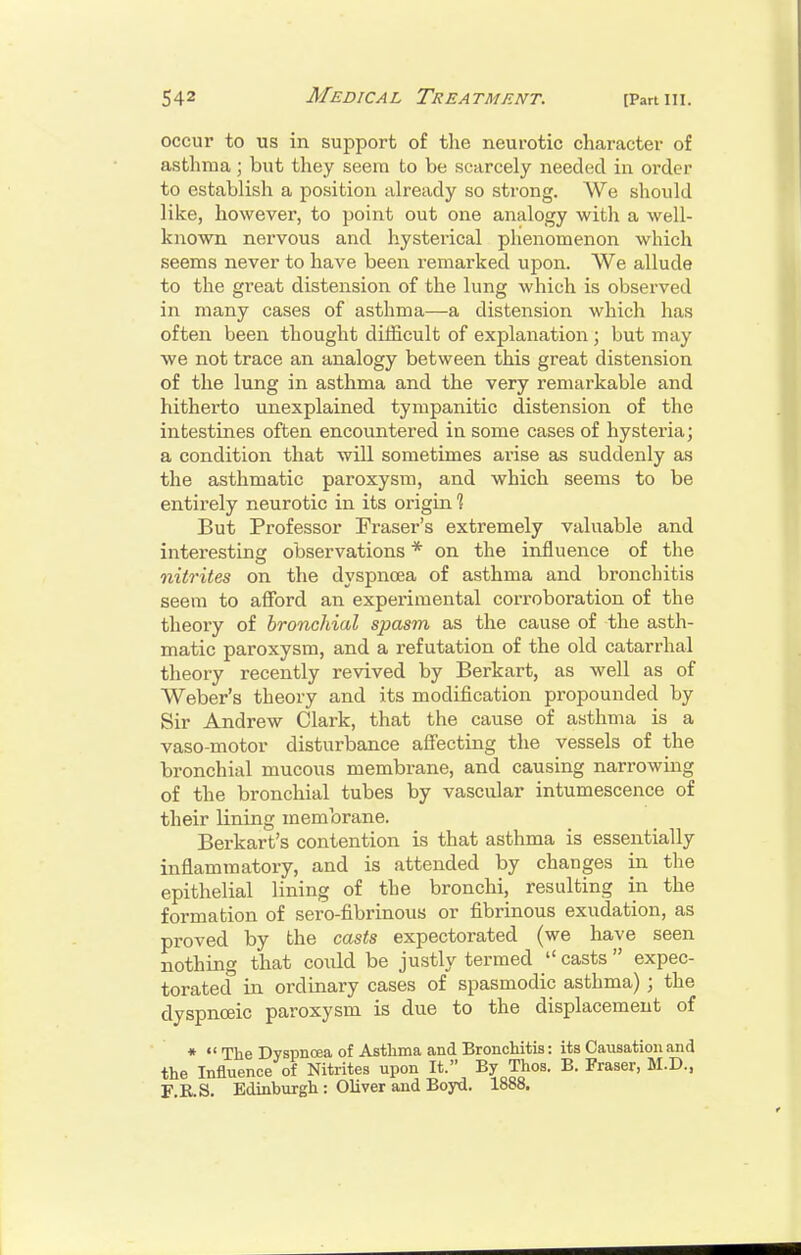 occur to us in support of the neurotic character of asthma; but they seera to be scarcely needed in order to establish a position already so strong. We should like, however, to point out one analogy with a well- known nervous and hysterical phenomenon which seems never to have been remarked upon. We allude to the great distension of the lung which is observed in many cases of asthma—a distension which has often been thought difficult of explanation ; but may we not trace an analogy between this great distension of the lung in asthma and the very remarkable and hitherto unexplained tympanitic distension of the intestines often encountered in some cases of hysteria; a condition that will sometimes arise as suddenly as the asthmatic paroxysm, and which seems to be entirely neurotic in its origin % But Professor Fraser's extremely valuable and interesting observations * on the influence of the nitrites on the dyspnoea of asthma and bronchitis seem to alford an experimental corroboration of the theory of bronchial spasm as the cause of the asth- matic paroxysm, and a refutation of the old catarrhal theory recently revived by Berkart, as well as of Weber's theory and its modification propounded by Sir Andrew Clark, that the cause of asthma is a vaso-motor disturbance affecting the vessels of the bronchial mucous membrane, and causing narrowing of the bronchial tubes by vascular intumescence of their lining membrane. Berkart's contention is that asthma is essentially inflammatory, and is attended by changes in the epithelial lining of the bronchi, resulting in the formation of sero-fibrinous or fibrinous exudation, as proved by the casts expectorated (we have seen nothing that could be justly termed  casts  expec- torated in ordinary cases of spasmodic asthma) ; the dyspnceic paroxysm is due to the displacement of *  The Dyspnoea of Astlima and Bronchitis: its Causation and the Influence of Nitrites upon It. By Thos. B. Fraser, M.D., r.KS. Edinburgh : Oliver and Boyd. 1888.