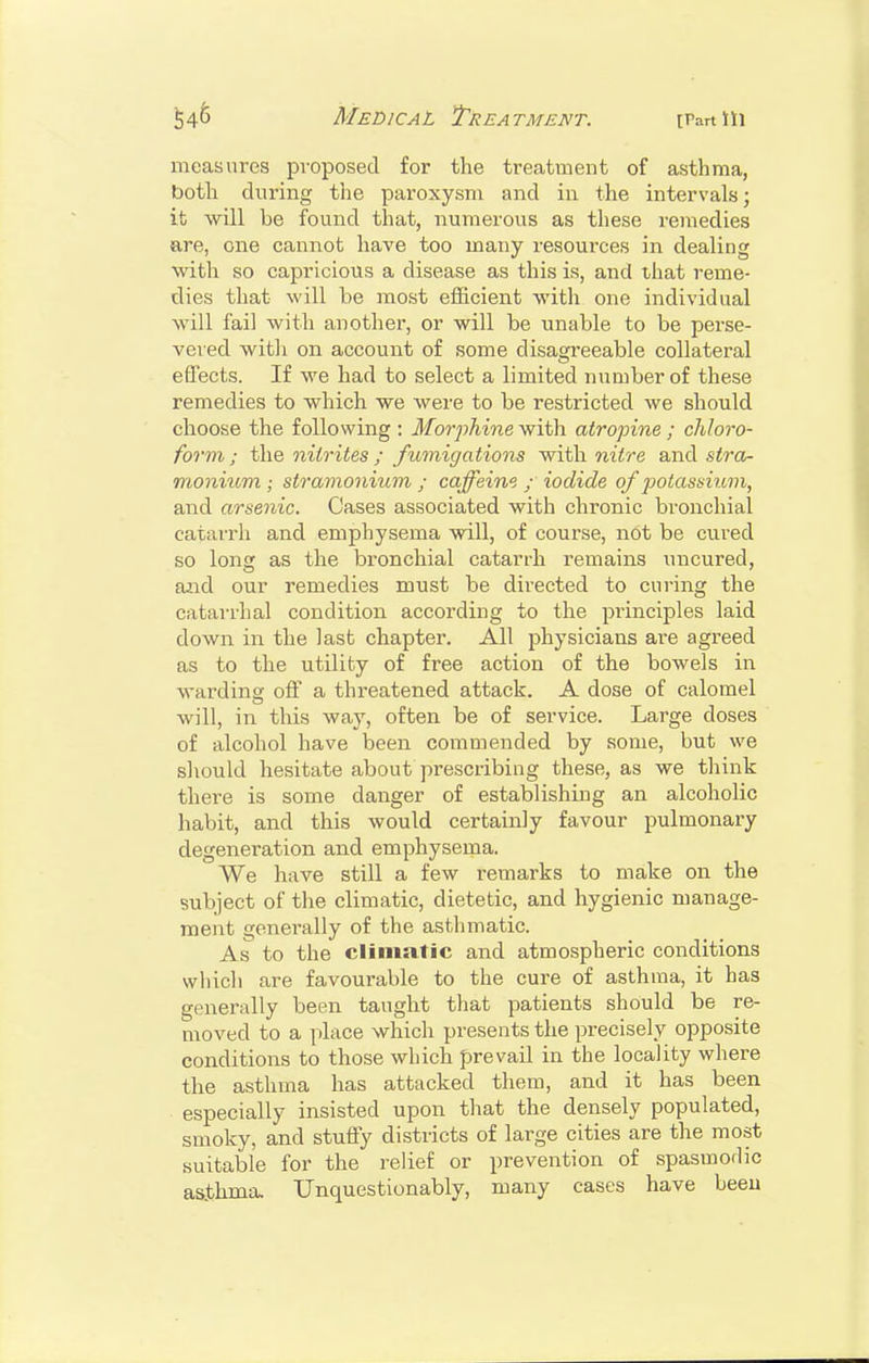 54^ Medical Treatment. trartlli measures pvoposed for the treatment of asthma, both during the paroxysm and in the intervals; it will be found that, numerous as these remedies are, one cannot have too many resources in dealing with so capricious a disease as this is, and that reme- dies that will be most efficient with one individual will fail with another, or will be unable to be perse- vered with on account of some disagi'eeable collateral effects. If we had to select a limited number of these remedies to which we were to be restricted we should choose the following : Morphine with atropine ; chloro- form; the nitrites ; fumigations -with, nitre and siro- monium ; stramonium ; caffeine ; iodide of potassium, and arsenic. Cases associated with chronic bronchial catarrh and emphysema will, of course, not be cured so long as the bronchial catarrh remains uncured, aiid our remedies must be directed to curing the catarrhal condition according to the piinciples laid down in the last chapter. All physicians are agreed as to the utility of free action of the bowels in wardins: off a threatened attack. A dose of calomel will, in this way, often be of service. Large doses of alcohol have been commended by some, but we should hesitate about prescribing these, as we think there is some danger of establishing an alcoholic habit, and this would certainly favour pulmonary degeneration and emphysema. We have still a few remarks to make on the subject of the climatic, dietetic, and hygienic manage- ment generally of the asthmatic. As to the climatic and atmospheric conditions which are favourable to the cure of asthma, it has generally been taught that patients should be re- moved to a place which presents the precisely opposite conditions to those which prevail in the locality where the asthma has attacked them, and it has been especially insisted upon that the densely populated, smoky, and stuffy districts of large cities are the most suitable for the relief or prevention of spasmodic asthma. Unquestionably, many cases have beeu