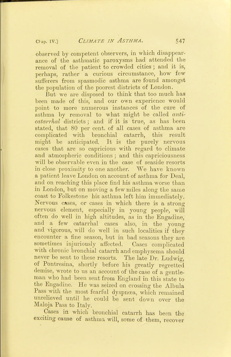 observed by competent observers, in which disappear- ance of the asthmatic paroxysms had attended the removal of the patient to crowded cities; and it is, perhaps, rather a curious circumstance, how few suiferers from spasmodic asthma are found amongst the population of the poorest districts of London. But we are disposed to think that too much has been made of this, and our own experience would point to more numerous instances of the cure of asthma by removal to what might be called anti- catarrhal districts; and if it is true, as has been stated, that 80 per cent, of all cases of asthma are complicated with bronchial catarrh, this result might be anticipated. It is the purely nervous cases that are so capricious with regard to climate and atmospheric conditions ; and this capriciousness will be observable even in the case of seaside resorts in close proximity to one another. We have known a patient leave London on account of asthma for Deal, and on reaching this place find his asthma worse than in London, but on moving a few miles along the same coast to Folkestone his asthma left him immediately. Nervous cases, or cases in which there is a strong nervous element, especially in young people, will often do well in high altitudes, as in the Engadine, and a few catarrhal cases also, in the young and vigorous, will do well in such localities if they encounter a fine season, but in bad seasons they are sometimes injuriously affected. Cases complicated with chronic bronchial catarrh and emphysema should never be sent to these resorts. The late Dr. Ludwig, of Pontresina, shortly before his greatly regretted demise, wrote to us an account of the case of a gentle- man who had been sent from England in this state to the Engadine. He was seized on crossing the Albula Pass with the most fearful dyspncea, which remained unrelieved until he could be sent down over the Maloja Pass to Italy. Cases in which bronchial cataiTh has been the exciting cause of asthma will, some of them, recover