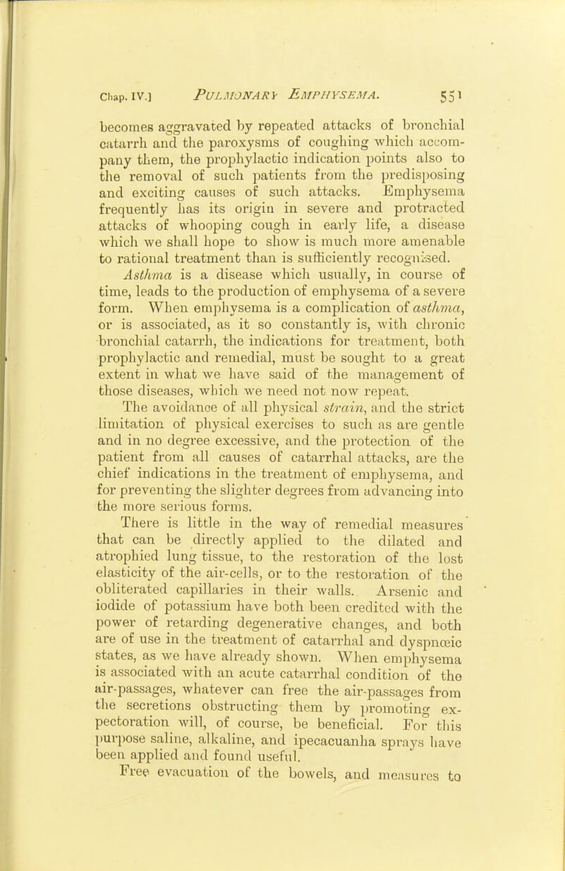 becomes aggravated by repeated attacks of bronchial catarrh and the paroxysms of coughing which accom- pany them, the proj^hylactic indication points also to the removal of such patients from the predisposing and exciting causes of such attacks. Emi^hysema frequently lias its origiu in severe and protracted attacks of whooping cough in early life, a disease which we shall hope to show is much more amenable to rational treatment than is sufficiently recogni-sed. Asthma is a disease which usually, in course of time, leads to the production of emphysema of a severe form. When emphysema is a complication oi asthma, or is associated, as it so constantly is, with chronic bronchial catarrh, the indications for treatment, both prophylactic and remedial, must be sought to a great extent in what we have said of the management of those diseases, which we need not now repeat. The avoidance of all physical strain, and the strict limitation of physical exercises to such as are gentle and in no degree excessive, and the protection of the patient from all causes of catarrhal attacks, are the chief indications in the treatment of emphysema, and for preventing the slighter degrees from advancing into the more serious forms. There is little in the way of remedial measures that can be directly applied to the dilated and atrophied lung tissue, to the restoration of the lost elasticity of the air-cells, or to the restoration of the obliterated capillaries in their walls. Arsenic and iodide of potassium have both been credited with the power of retarding degenerative changes, and both are of use in the treatment of catarrhal and dyspnceic states, as we have already shown. When emphysema is associated with an acute catarrhal condition of the air-passages, whatever can free the air-passages from the secretions obstructing them by promoting ex- pectoration will, of course, be beneficial. For tliis purpose saline, alkaline, and ipecacuanha sprays have been applied and found useful. Free evacuation of the bowels, and measures to