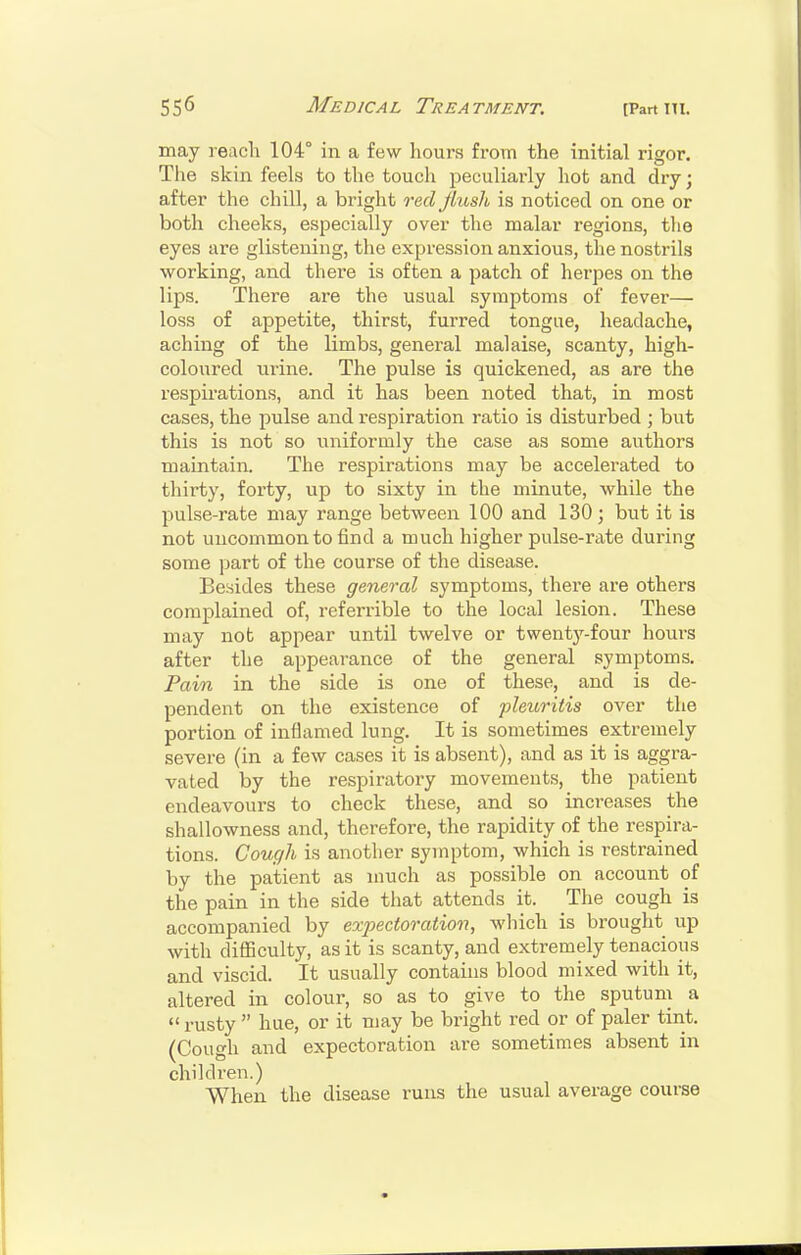 may reach 104° in a few hours from the initial rigor. The skin feels to the touch peculiai'ly hot and dry; after the chill, a bright red flush is noticed on one or both cheeks, especially over the malar regions, tlio eyes are glistening, the expression anxious, the nostrils working, and thei'e is often a patch of herpes on the lips. There are the usual symptoms of fever— loss of appetite, thirst, furred tongue, headache, aching of the limbs, general malaise, scanty, high- coloured urine. The pulse is quickened, as are the respirations, and it has been noted that, in most cases, the pulse and respiration ratio is disturbed ; but this is not so uniformly the case as some authors maintain. The respirations may be accelerated to thirty, forty, up to sixty in the minute, while the pulse-rate may range between 100 and 130 ; but it is not uncommon to find a much higher pulse-rate during some part of the course of the disease. Besides these general symptoms, there are others complained of, referrible to the local lesion. These may not appear until twelve or twent3'^-four hours after the appearance of the general symptoms. Pain in the side is one of these, and is de- pendent on the existence of pleuritis over the portion of inflamed lung. It is sometimes extremely severe (in a few cases it is absent), and as it is aggra- vated by the respiratory movements, the patient endeavours to check these, and so increases the shallowness and, therefore, the rapidity of the respira- tions. Cough is another symptom, which is restrained by the patient as nmch as possible on account of the pain in the side that attends it. The cough is accompanied by exj)ectoration, which is brought up with difficulty, as it is scanty, and extremely tenacious and viscid. It usually contains blood mixed with it, altered in colour, so as to give to the sputum a rusty  hue, or it may be bright red or of paler tint. (Cough and expectoration are sometimes absent in children.) When the disease runs the usual average course