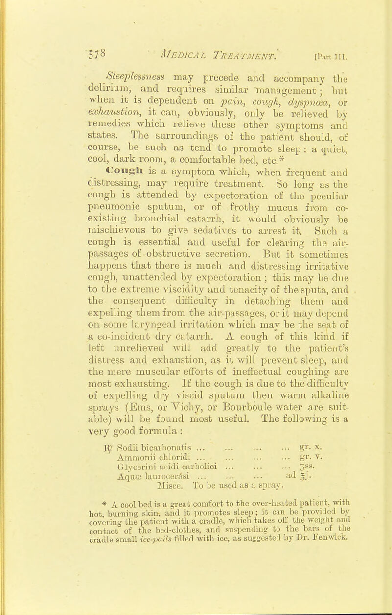 57^ Medical Treatment^ [Pan m. Sleeplessness may precede and accompany the delirium, ^ and requires bimilar management; but ■when it is dependent on pain, cough, dyspnoea, or exhaustion, it can, obviously, only be relieved by remedies which relieve these other symptoms and states. The surroundings of the patient should, of course, be such as tend to promote sleep : a quiet, cool, dark room, a comfortable bed, etc.* Coug:li is a symptom which, when frequent and distressing, may require treatment. So long as the cough is attended by expectoration of the peculiar pneumonic sputum, or of frothy mucus from co- existing bronchial catarrh, it Avould obviously be mischievous to give sedatives to arrest it. Such a cough is essential and useful for clearing the air- passages of obstructive secretion. But it sometimes happens that there is much and distressing irritative cough, unattended by expectoration; this may be due to the extreme viscidity and tenacity of the sputa, and the consequent diHiculty in detaching them and expelling them from the air-passages, or it may depend on some laryngeal irritation which may be the seat of a co-incident dry catarrh. A cough of this kind if left unrelieved will add greatly to the patient's distress and exhaustion, as it will prevent sleep, and the mere muscular efforts of ineffectual coughing are most exhausting. If the cough is due to the difficulty of expelling dry viscid sputum then warm alkaline sprays (Eras, or Vichy, or Bourboule water are suit- able) will be found most useful. The following is a very good formula : Rodii bicarhonatis gr. x. Amnionii chloridi ... ... ... ■.. gr. v. liiycefini acidi carbolici ... ... ... 5*^^- Aquas laiirocenlsi ... ... ... ii^! Sj- ]\Iisce. To be used as a spray. * A cool bed is a ^reat comfort to tlie over-heated patient, with hot, burning skin, aiid it promotes sleep ; it can be provided by covering the patient with a cradle, which takes off the weight and contact of tlie bed-clotlies, and suspending to the bars of the cradle small ice-pails filled with ice, as suggested by Dr. leuwck.