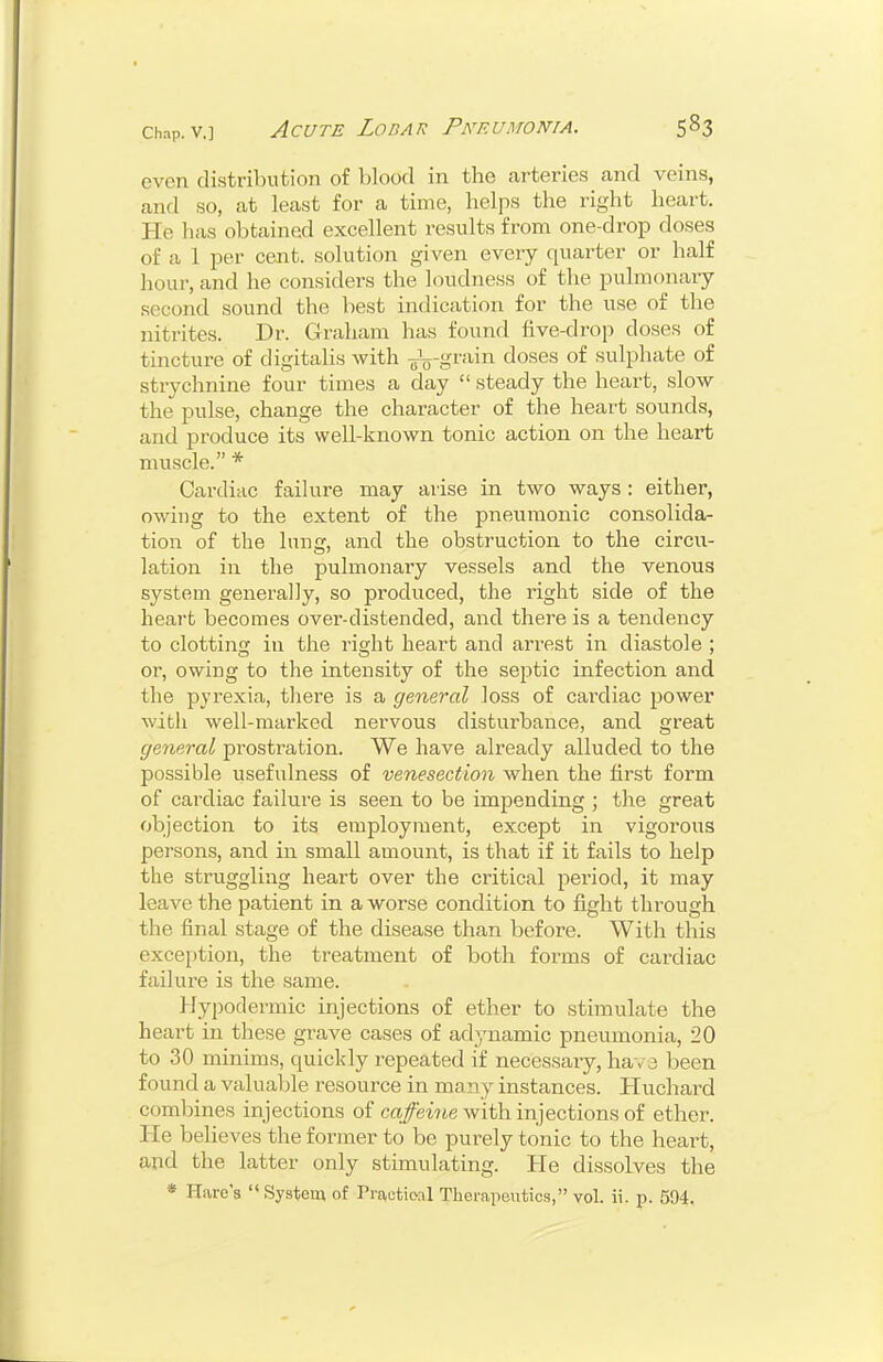 even distribution of blood in the arteries and veins, and so, at least for a time, helps the right heart. He has obtained excellent results from one-drop doses of a 1 per cent, solution given every quarter or half hour, and he considers the loudness of the pulmonary- second sound the best indication for the use of the nitrites. Di\ Graham has found five-drop doses of tincture of digitalis with -Jjj-grain doses of sulphate of strychnine four times a day  steady the heart, slow the pulse, change the character of the heart sounds, and produce its well-known tonic action on the heart muscle. * Cardiac failure may arise in two ways : either, owing to the extent of the pneumonic consolida- tion of the lung, and the obstruction to the circu- lation in the pulmonaiy vessels and the venous system generally, so produced, the right side of the heart becomes over-distended, and there is a tendency to clotting in the right heart and arrest in diastole ; or, owing to the intensity of the septic infection and the pyrexia, tliere is a general loss of cardiac power with well-marked nervous disturbance, and great general prostration. We have already alluded to the possible usefulness of venesection when the first form of cardiac failure is seen to be impending \ the great objection to its employment, except in vigorous persons, and in small amount, is that if it fails to help the struggling heart over the critical period, it may leave the patient in a worse condition to fight through the final stage of the disease than before. With this exception, the treatment of both forms of cardiac failure is the same. Hypodermic injections of ether to stimulate the heart in these grave cases of adynamic pneumonia, 20 to 30 minims, quickly repeated if necessary, hav3 been found a valuable resource in many instances. Huchard combines injections of cci/ewte with injections of ether. He believes the former to be purely tonic to the heart, and the latter only stimulating. He dissolves the * Hare's  System of rractioal Therapeutics, vol. ii. p. 594.