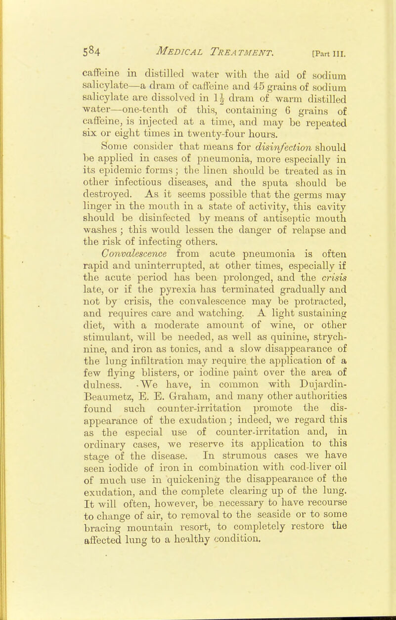 caffeine in distilled water with the aid of sodium salicylate—a dram of caffeine and 45 grains of sodium salicylate are dissolved in 1 ^ dram of warm distilled water—one-tenth of this, containing 6 grains of caffeine, is injected at a time, and may be rej^eated six or eight times in twenty-four hours. Some consider that means for disinfection should he applied in cases of pneumonia, more especially in its epidemic forms; the linen should be treated as in other infectious diseases, and the sjiuta should be destroyed. As it seems possible that the germs may linger in the mouth in a state of activity, this cavity should be disinfected by means of antiseptic mouth washes ; this would lessen the danger of relapse and the risk of infecting others. Convalescence from acute pneumonia is often rapid and uninterrupted, at other times, especially if the acute period has been prolonged, and the crisis late, or if the pyrexia has terminated gradually and not by crisis, the convalescence may be protracted, and requires care and watching. A light sustaining diet, with a moderate amount of wine, or other stimulant, will be needed, as well as quinine, strych- nine, and iron as tonics, and a slow disappearance of the lung infiltration may require the application of a few flpng blisters, or iodine paint over the area of dulness. -We have, in common with Dujardin- Beaumetz, E. E. Graham, and many other authorities found such counter-irritation promote the dis- appearance of the exudation; indeed, we regard this as the especial use of counter-irritation and, in ordinary cases, we reserve its application to this stage of the disease. In strumous cases we have seen iodide of iron in combination with cod-liver oil of much use in quickening the disappearance of the exudation, and the complete clearing up of the lung. It will often, however, be necessary to have recourse to change of air, to removal to the seaside or to some bracing mountain resort, to completely restore the affected hmg to a healthy condition.