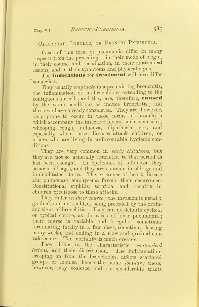 Catarrhal, Lobular, or Broncho-Pneumonia. Cases of this form of pneumonia differ in many- respects from the preceding,—in their mode of origin, in their course and termination, in their anatomical lesions, and in their symptoms and physical signs. The iiitlications for treatinei»t will also differ somewhat. They usually originate in a pre-existing bronchitis, the inflammation of the bronchioles extending to the contiguous air-cells, and they are, therefore, caused by the same conditions as induce bronchitis ; and these we have already considered. They are, however, very prone to occur in those forms of bronchitis which accompany the infective fevers, such as measles, whooping cough, influenza, dij^htheria, etc., and especially when these diseases attack children, or others who are living in unfavourable hygienic con- ditions. They are very common in early childhood, but they are not so generally restricted to that period as has been thought. In epidemics of influenza they occur at all ages, and they are common in old age and in debilitated states. The existence of heart disease and pulmonary emphysema favour their occurrence. Constitutional syphilis, scrofula, and rachitis in children predispose to these attacks. They differ in their course ; the invasion is usually gradual, and not sudden, being preceded by the ordin- ary signs of bronchitis. They run no definite cyclical or typical course, as do cases of lobar pneumonia; their course is variable and irregular, sometimes terminating fatally in a few days, sometimes lasting many weeks, and ending in a slow and gradual con- valescence. The mortality is much greater. _ They differ . in the characteristic anatomical lesions, and their distribution. The inflammation, creeping on from the bronchioles, affects scattered groups of lobules, h ence the name lobular / these, however, may coalesce, and so considerable tracts