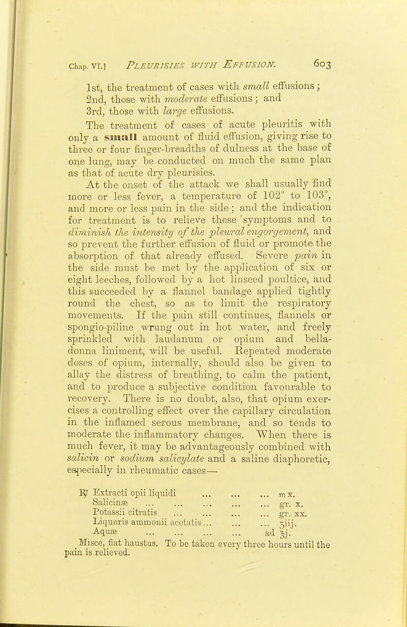 1st, the treatment of cases with small effusions; 2ncl, those with moderate effusions; and 3rcl, those with large effusions. The treatment of cases of acute pleuritis with only a small amount of fluid effusion, giving rise to three or four finger-breadths of duhiess at the base of one lung, may be conducted on much the same plan as that of acute dry pleurisies. At the onset of the attack we shall usually find more or less fever, a temperatui-e of 102° to 103°, and more or less pain in the side; and the indication for treatment is to relieve these 'symptoms and to diminish the intensity of the fleural engorgement, and so prevent the further effusion of fluid or promote the absorption of that already effused. Severe pain in the side must be met by the application of six or eight leeches, followed by a hot linseed poultice, and this succeeded by a flannel bandage applied tightly round the chest, so as to limit the respiratory movements. If the pain still continues, flannels or spongio-piline wrung out in hot water, and freely sprinkled with laudanum or opium and bella- donna liniment, will be useful. Repeated moderate doses of opium, internally, should also be given to allay the distress of breathing, to calm the patient, and to produce a subjective condition favourable to recovery. There is no doubt, also, that opium exer- cises a controlling effect over the capillary circulation in the inflamed serous membrane, and so tends to moderate the inflammatory changes. When there is much fever, it may be advantageously combined with salicin or sodium salicylate and a saline diaphoretic, esjiecially in rheumatic cases— ly Extract! opii Hquidi -ni x. SaliciniB ... ... ... ... ... gr. x. Potassii citratis ... ... ... ... gr. xx. Liquoris ammonii acetatis 5iij. Aquae ad gj. _ Misce, fiat haustua. To be taken every three hours until the pain is relieved.