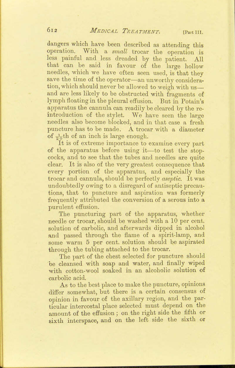 [Part III. dangers which have been described as attending this operation. With a small trocar the operation is less painful and less dreaded by the patient. All that can be said in favour of the large hollow- needles, which we have often seen used, is that they save the time of the operator—an unworthy considera- tion, which should never be allowed to weigh with us— and are less likely to be obstructed with fragments of lymph floating in the pleural effusion. But in Potain's apparatus the cannula can readily be cleared by the re- introduction of the stylet. We have seen the large needles also become blocked, and in that case a fresh punctui'e has to be made. A trocar with a diameter of of an inch is lai'ge enough. It is of extreme importance to examine every part of the apparatus before using it—to test the stop- cocks, and to see that the tubes and needles are quite clear. It is also of the very greatest consequence that every portion of the appai-atus, and especially the trocar and cannula, should be perfectly aseptic. It was undoubtedly owing to a disregard of antiseptic precau- tions, that to puncture and aspiration was formerly frequently attributed the conversion of a serous into a purulent effusion. The puncturing part of the apparatus, whether needle or trocar, should be washed with a 10 per cent, solution of carbolic, and afterwards dipped in alcohol and passed through the flame of a spirit-lamp, and some warm 5 per cent, solution should be aspirated through the tubing attached to the trocar. The part of the chest selected for puncture should be cleansed with soap and water, and finally wiped with cotton-wool soaked in an alcoholic solution of carbolic acid. As to the best place to make the puncture, opinions diS'er somewhat, but there is a certain consensus of opinion in favour of the axillary region, and the par- ticular intercostal place selected must depend on the amount of the efiusion ; on the right side the fifth or sixth interspace, and on the left side the sixth or