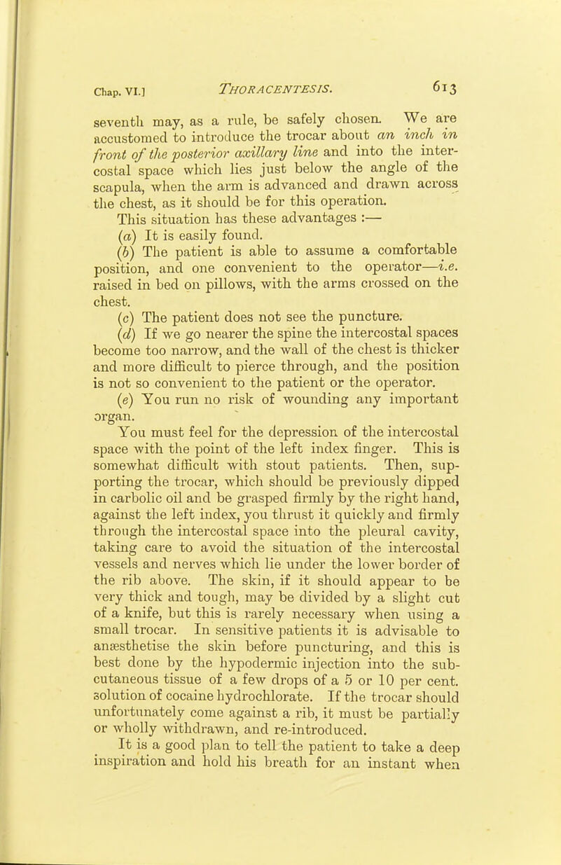 seventh may, as a rule, be safely cliosen. We are accustomed to introduce the trocar about an inch in front of the posterior axillary line and into the inter- costal space which lies just below the angle of the scapula, when the arm is advanced and drawn across the chest, as it should be for this operation. This situation has these advantages :— (a) It is easily found. (6) The patient is able to assume a comfortable position, and one convenient to the operator—i.e. raised in bed on pillows, with the arms crossed on the chest. (c) The patient does not see the puncture. {d) If we go nearer the spine the intercostal spaces become too narrow, and the wall of the chest is thicker and more difficult to pierce through, and the position is not so convenient to the patient or the operator. (e) You run no risk of wounding any important organ. You must feel for the depression of the intercostal space with the point of the left index finger. This is somewhat difficult with stout patients. Then, sup- porting the trocar, which should be previously dipped in carbolic oil and be grasped firmly by the right hand, against the left index, you thrust it quickly and firmly through the intercostal space into the jjleural cavity, taking care to avoid the situation of the intercostal vessels and nerves which lie under the lower border of the rib above. The skin, if it should appear to be very thick and tough, may be divided by a slight cut of a knife, but this is rarely necessary when using a small trocar. In sensitive patients it is advisable to anaesthetise the skin before puncturing, and this is best done by the hypodermic injection into the sub- cutaneous tissue of a few drops of a 5 or 10 per cent, solution of cocaine hydrochlorate. If the trocar should unfortunately come against a rib, it must be partially or wholly withdrawn, and re-introduced. It is a good plan to tell the patient to take a deep inspiration and hold his breath for an instant when