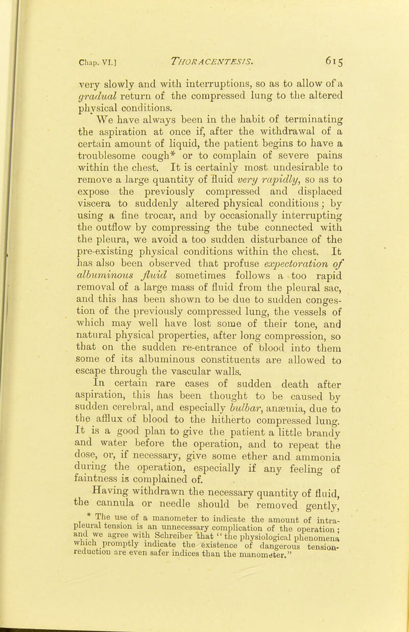 very slowly and with interruptions, so as to allow of a gradual return of the compressed lung to the altered physical conditions. We have always been in the habit of terminating the aspiration at once if, after the withdi-awal of a certain amount of liquid, the patient begins to have a troublesome cough* or to complain of severe pains within the chest. It is certainly most undesirable to remove a large quantity of fluid very rapidly, so as to expose the previously compressed and displaced viscera to suddenly altered physical conditions; by using a fine trocai, and by occasionally interrupting the outflow by comjiressing the tube connected with the pleura, we avoid a too sudden disturbance of the pre-existing phy.sical conditions within the chest. It has also been observed that profuse exj^ectoration of albuminous jluid sometimes follows a too rapid removal of a large mass of fluid from the pleural sac, and this has been shown to be due to sudden conges- tion of the previously compressed lung, the vessels of which may well have lost some of their tone, and natural physical properties, after long compression, so that on the sudden re-entrance of blood into them some of its albuminous constituents are allowed to escape through the vascular walls. In certain rare cases of sudden death after aspiration, this has been thought to be caused by sudden cerebral, and especially bulbar, ansemia, due to the afflux of blood to the hitherto compressed lung. It is a good plan to give the patient a little brandy and water before the operation, and to repeat the dose, or, if necessary, give some ether and ammonia during the operation, especially if any feeling of faintness is complained of. ° Having withdrawn the necessary quantity of fluid, the cannula or needle should be removed gently' * The use of a manometer to indicate the amount of intra- pleural tension is an unnecessary complication of the operation • and we agree with Schreiber 'that  the physiological phenomena which promptly indicate the existence of dangerous tension- reductiou are even safer indices than the manometer.