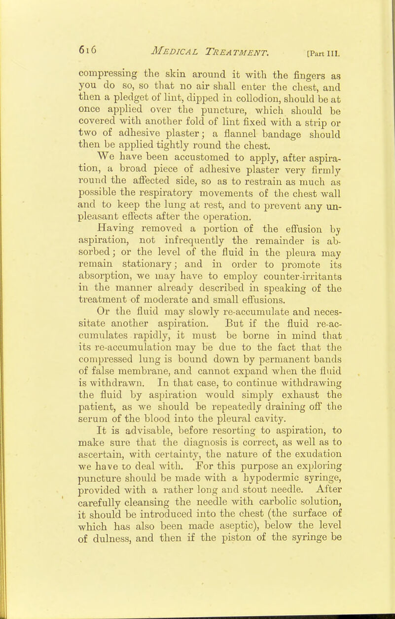 [Part III. compressing the skin around it with the fingers as you do so, so tliat no air shall enter the chest, and then a pledget of lint, dipped in collodion, should be at once applied over the puncture, which should be covered with another fold of lint fixed with a strip or two of adhesive plaster; a flannel bandage should then be applied tightly round the chest. We have been accustomed to apply, after aspira- tion, a broad piece of adhesive plaster very firmly round the afiected side, so as to restrain as much as possible the respiratory movements of the chest wall and to keep the lung at rest, and to prevent any un- pleasant eflfects after the operation. Having removed a portion of the eSusion by aspiration, not infrequently the remainder is ab- sorbed ; or the level of the fluid in the pleura may remain stationary; and in order to promote its absorption, we may have to employ counter-irritants in the manner already described in speaking of the treatment of moderate and small effusions. Or the fluid may slowly re-accumulate and neces- sitate another aspiration. But if the fluid re-ac- cumulates rapidly, it must be borne in mind that its re-accumulation may be due to the fact that the compressed lung is bound down by permanent bands of false membrane, and cannot expand when the fluid is withdrawn. In that case, to continue withdrawing the fluid by aspiration would simply exhaust the patient, as we should be repeatedly draining ofi the serum of the blood into the pleural cavity. It is advisable, before resorting to aspiration, to make sure that the diagnosis is correct, as well as to ascertain, with certainty, the nature of the exudation we have to deal with. For this purpose an exploiing puncture should be made with a hypodermic syringe, provided with a rather long and stout needle. After carefully cleansing the needle with carbolic solution, it should be introduced into the chest (the surface of which has also been made aseptic), below the level of dulness, and then if the piston of the syringe be