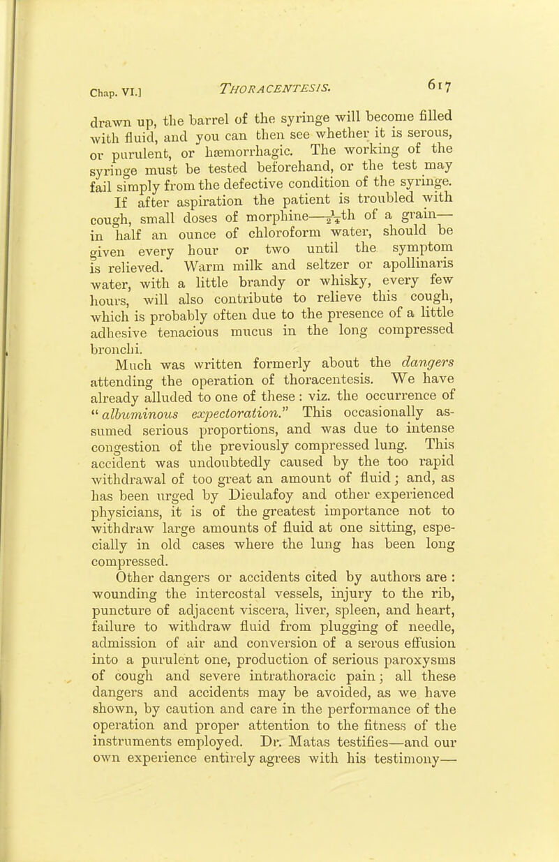 drawn up, the barrel of the syringe will become filled with fluid, and you can then see whether it is serous, or purulent, or hcemorrhagic. The working of the syringe must be tested beforehand, or the test may fail sfmply from the defective condition of the syringe. If after aspiration the patient is troubled with cough, small doses of morphine—of a grain- in half an ounce of chloroform water, should be given every hour or two until the symptom fs relieved. Warm milk and seltzer or apoUinaris water, with a little brandy or whisky, every few hours, will also contribute to relieve this cough, which is probably often due to the presence of a little adhesive tenacious mucus in the long compressed bronchi. Much was written formerly about the dangers attending the operation of thoracentesis. We have already alluded to one of these: viz. the occurrence of albuminous exjjecioraiion. This occasionally as- sumed serious proportions, and was due to intense congestion of the previously compressed lung. This accident was undoubtedly caused by the too rapid withdrawal of too great an amount of fluid; and, as has been urged by Dieulafoy and other experienced physicians, it is of the greatest importance not to withdraw large amounts of fluid at one sitting, espe- cially in old cases where the lung has been long compressed. Other dangers or accidents cited by authors are : wounding the intercostal vessels, injury to the rib, puncture of adjacent viscera, liver, spleen, and heart, failure to withdraw fluid from plugging of needle, admission of air and conversion of a serous effiision into a purulent one, production of serious paroxysms of cough and severe intrathoracic pain; all these dangers and accidents may be avoided, as we have shown, by caution and care in the performance of the operation and proper attention to the fitness of the instruments employed. Dr. Matas testifies—and our own experience entirely agrees with his testimony—