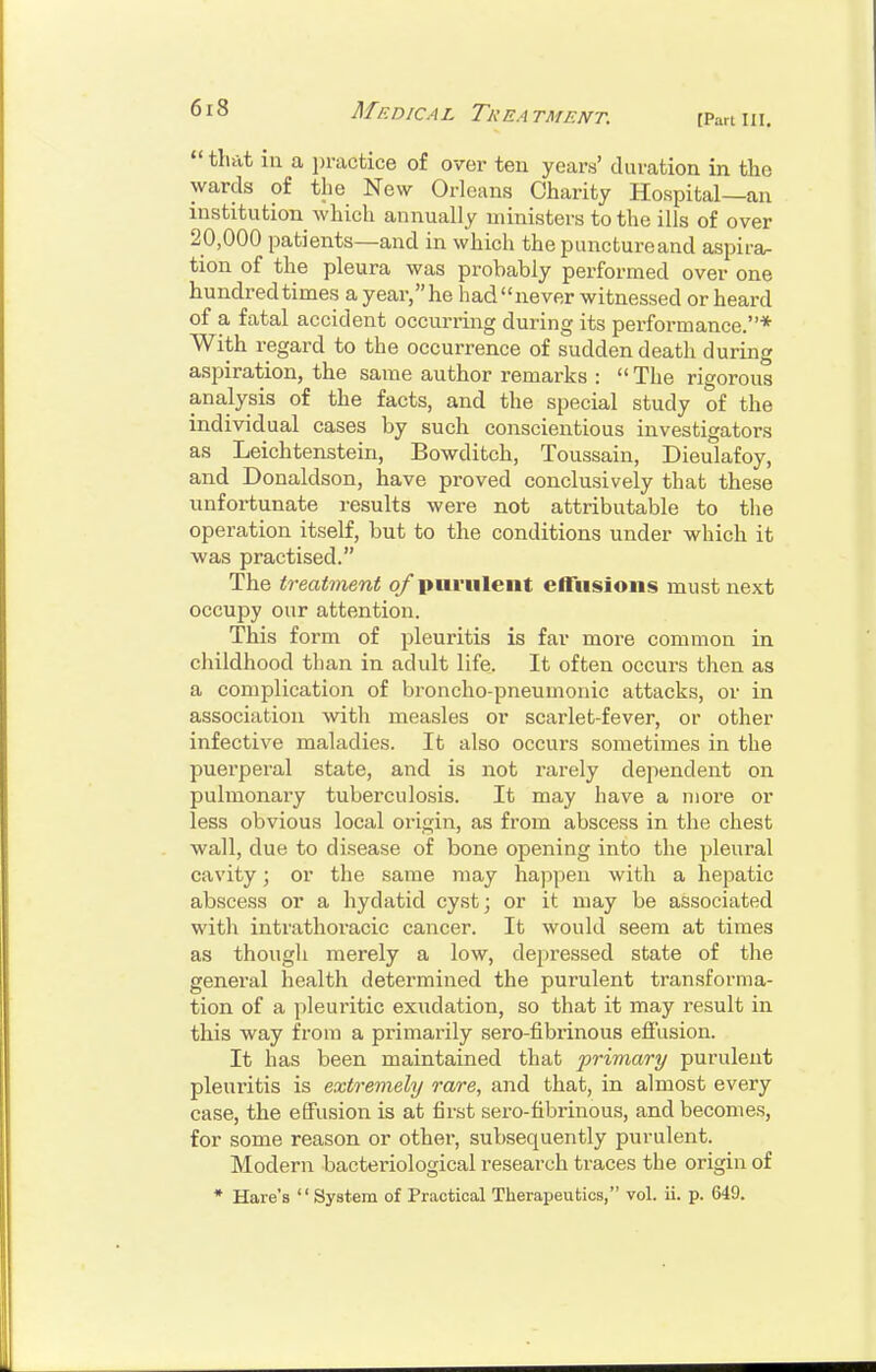 Af F.DICA L Tr EA TMENT. fPart III. that ill a jjractice of over ten yeaiV duration in the wards of the New Orleans Charity Hospital—an institution which annually ministers to the ills of over 20,000 patients—and in which the punctureand aspira- tion of the pleura was probably performed over one hundred times a year,he had never witnessed or heard of a fatal accident occurring during its performance.* With regard to the occurrence of sudden death during aspiration, the same author remarks :  The rigorous analysis of the facts, and the special study of the individual cases by such conscientious investigators as Leichtenstein, Bowditch, Toussain, Dieulafoy, and Donaldson, have proved conclusively that these unfortunate results were not attributable to the operation itself, but to the conditions under which it was practised. The treatment q/purulent cfliisioiis must next occupy our attention. This form of pleuritis is far more common in childhood than in adult life. It often occurs then as a complication of broncho-pneumonic attacks, or in association with measles or scarlet-fever, or other infective maladies. It also occurs sometimes in the puerperal state, and is not rarely dependent on pulmonary tuberculosis. It may have a more or less obvious local origin, as from abscess in the chest wall, due to disease of bone opening into the pleural cavity; or tlie same may hajipen with a hepatic abscess or a hydatid cyst; or it may be associated with intrathoracic cancer. It would seem at times as thougli merely a low, depressed state of the general health determined the purulent transforma- tion of a pleuritic exudation, so that it may result in this way from a primarily sero-fibrinous effusion. It has been maintained that primary purulent pleuritis is extremely rare, and that, in almost every case, the effusion is at first sero-fibrinous, and becomes, for some reason or other, subsequently purulent. Modern bacteriological research traces the origin of * Hare's  System of Practical Therapeutics, vol. ii. p. 649.