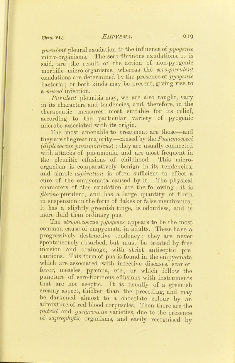 pundent pleural exudation to the influence of pyogenic micvo-organisius. The sei'O-fibriiious exudations, it is said, are the result of the action of non-pyogenic morbific micro-organisms, whereas the ser-o-purulent exudations are determined by the presence of pyogenic bacteria; or both kinds may be present, giving rise to a mixed infection. Furulent pleuritia may, we are also taught, vary in its characters and tendencies, and, therefore, in the therapeutic measures most suitable for its relief, according to the particular variety of pyogenic microbe associated with its origin. The most amenable to treatment are those—and they are thegreat majoi-ity—caused by the Pneumococci {diplococcus j)neumonicus) ; they are usually connected with attacks of pneumonia, and are most frequent in the pleuritic effusions of childhood. This micro- organism is comparatively benign in its tendencies, and simple aspiration is often sufficient to effect a cure of the empyemata caused by it. The physical characters of this exudation are the following : it is ^6rmo-purulent, and has a lai'ge quantity of fibrin in suspension in the form of flakes or false membranes; it has a slightly greenish tinge, is odourless, and is more fluid than ordinary pus. The streptococcus j)yogenes appears to be the most common cause of empyemata in adults. These have a progressively destructive tendency; they are never spontaneously absorbed, but must be treated by free incision and drainage, with strict antiseptic pre- cautions. This form of pus is found in the empyemata which are associated with infective diseases, scarlet- fever, measles, pyjemia, etc., or which follow the puncture of sero-fibrinous effusions with instruments that are not aseptic. It is usually of a greenish creamy aspect, thicker than the preceding, and may be darkened almost to a chocolate colour by an admixture of red blood corpuscles. Then there are the putrid and gangrenous varieties, due to the presence of saprophytic organisms, and easily recognised by