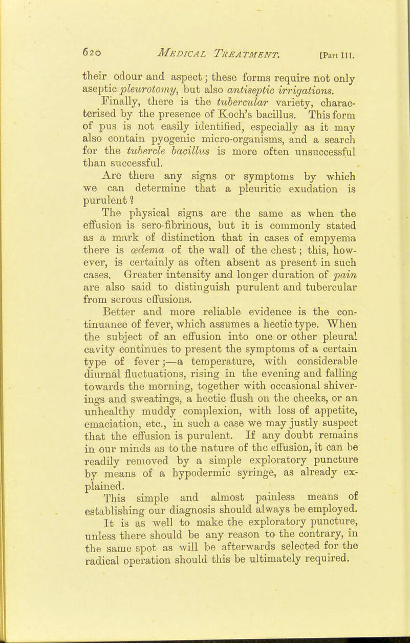 [Part III. their odour and aspect; these forms require not only aseptic pleurotomy, but also antiseptic irrigations. Finally, there is the tubercular variety, charac- terised by the presence of Koch's bacillus. This form of pus is not easily identified, especially as it may also contain pyogenic micro-organisms, and a search for the tubercle bacillus is more often unsuccessful than successful, Are there any signs or symptoms by which we can determine that a pleuritic exudation is purulent ? The physical signs are the same as when the effusion is sero fibrinous, but it is commonly stated as a mark of distinction that in cases of empyema there is oedema of the wall of the chest; this, how- ever, is certainly as often absent as present in such cases. Greater intensity and longer duration of pain are also said to distinguish purulent and tubercular from serous effusions. Better and more reliable evidence is the con- tinuance of fever, which assumes a hectic type. When the subject of an effusion into one or other pleural cavity continues to present the symptoms of a certain type of fever;—a temperature, with considerable diurnal fluctuations, rising in the evening and falling towards the morning, together with occasional shiver- ings and sweatings, a hectic flush on the cheeks, or an unhealthy muddy complexion, with loss of appetite, emaciation, etc., in such a case we may justly suspect that the effusion is purulent. If any doubt remains in our minds as to the nature of the effusion, it can be readily removed by a simple exploratory puncture by means of a hypodermic syringe, as already ex- plained. This simple and almost painless means of establishing our diagnosis should always be employed. It is as well to make the exploratoiy puncture, unless there should be any reason to the contrary, in the same spot as Avill be afterwards selected for the radical operation should this be ultimately required.