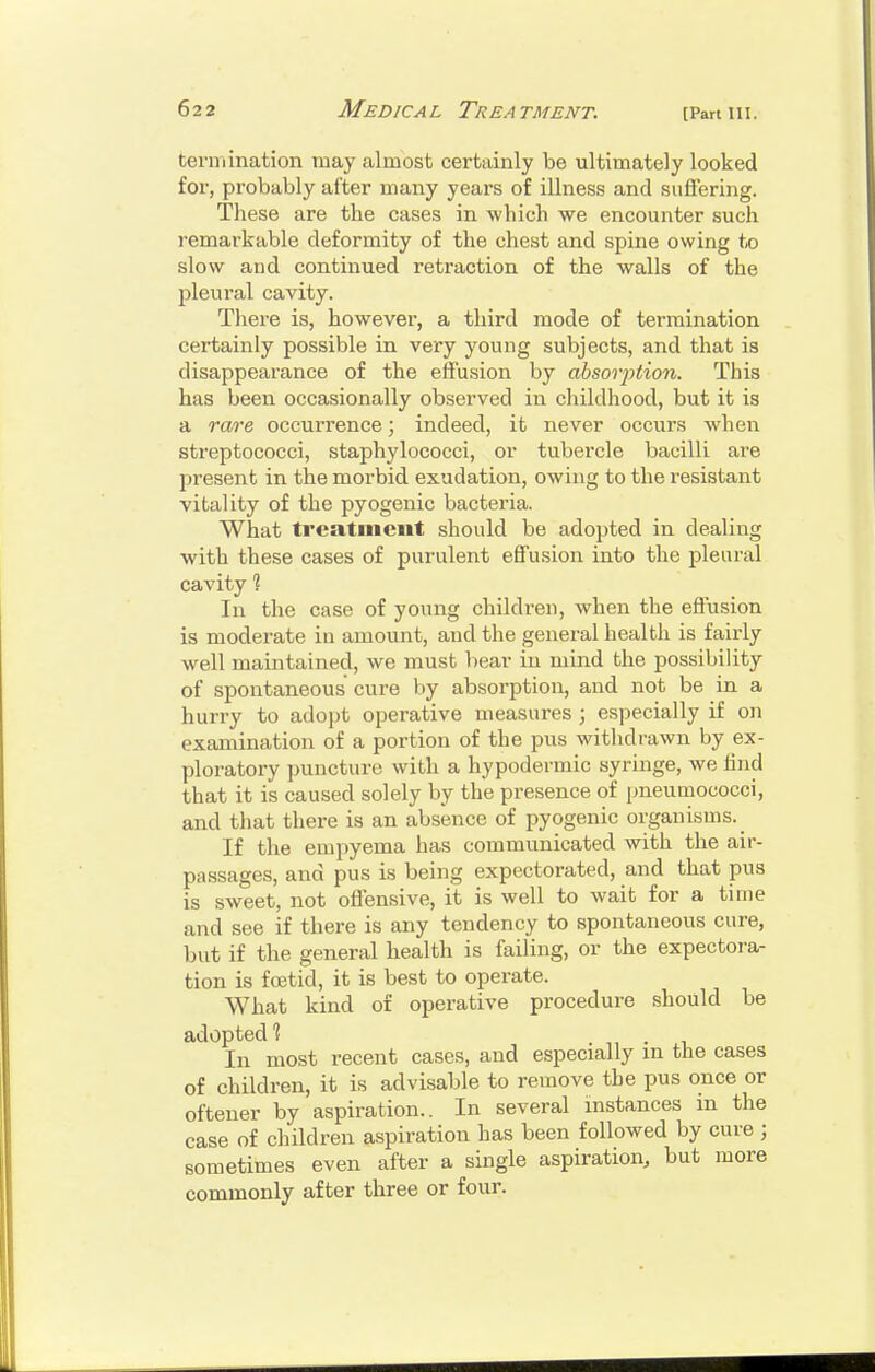 tennination may almost certainly be ultimately looked for, probably after many years of illness and siifFering. These are the cases in which we encounter such remarkable deformity of the chest and spine owing t,o slow and continued retraction of the walls of the pleural cavity. There is, however, a third mode of termination certainly possible in very young subjects, and that is disappearance of the elfusion by ahsovption. This has been occasionally observed in childhood, but it is a rare occurrence; indeed, it never occurs when streptococci, staphylococci, or tubercle bacilli are present in the morbid exudation, owing to the resistant vitality of the pyogenic bacteria. What treatment should be adopted in dealing with these cases of purulent effusion into the pleural cavity % In the case of young childi'en, when the effusion is moderate in amount, and the general health is fairly well maintained, we must bear in mind the possibility of spontaneous cure by absorption, and not be in a hurry to adopt operative measures ; especially if on examination of a portion of the pus withdrawn by ex- ploratory puncture with a hypodermic syringe, we find that it is caused solely by the presence of imeumococci, and that there is an absence of pyogenic organisms. If the empyema has communicated with the air- passages, and pus is being expectorated, and that pus is sweet, not offensive, it is well to wait for a time and see if there is any tendency to spontaneous cure, but if the general health is failing, or the expectora- tion is foetid, it is best to operate. What kind of operative procedure should be adopted'? In most recent cases, and especially m the cases of children, it is advisable to remove the pus once or oftener by aspiration.. In several instances in the case of children aspiration has been followed by cure ; sometimes even after a single aspiration, but more commonly after three or four.