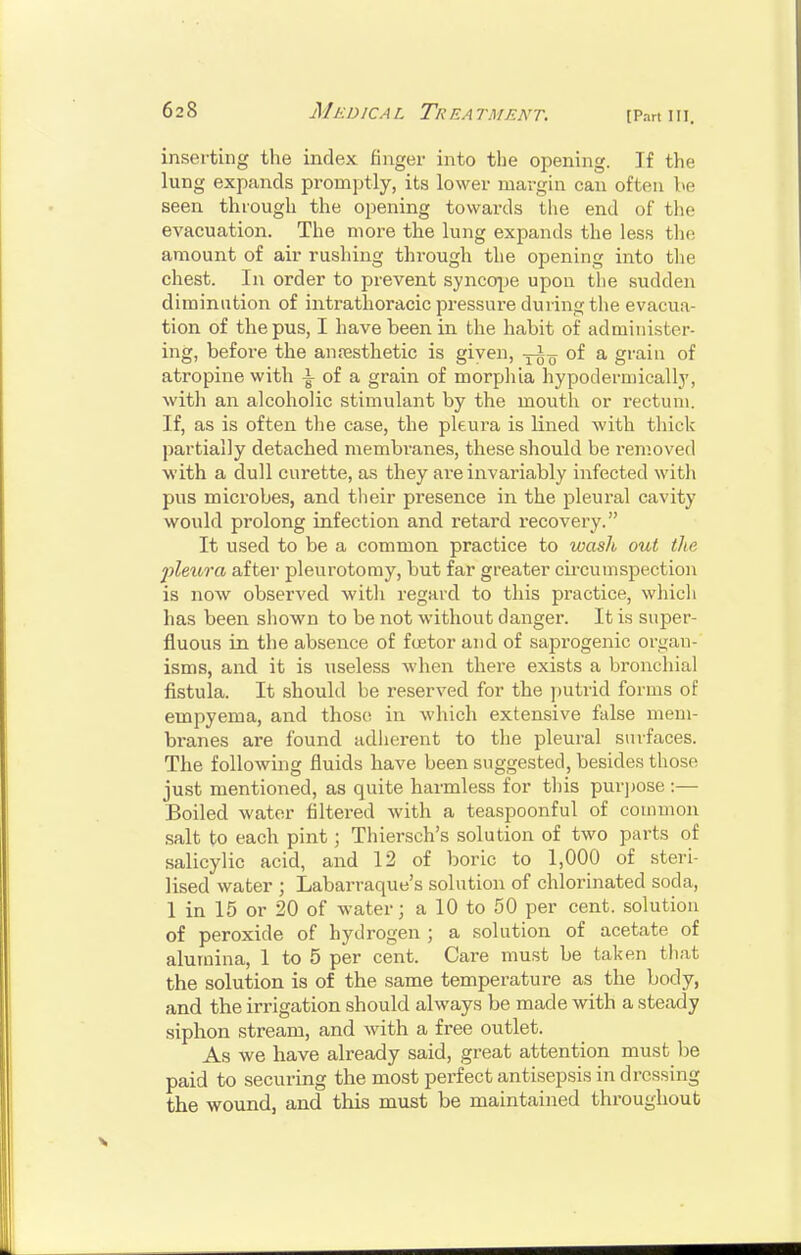 [Pan in. inserting the index finger into tlie opening. If the lung expands promptly, its lower margin can often be seen through the opening towards tlie end of tlie evacuation. The more the lung expands the less the amount of air rushing through the opening into tlie chest. In order to prevent synco|je upon the sudden diminution of intrathoracic pressure during tlie evacua- tion of the pus, I have been in the habit of administer- ing, before the anossthetic is given, -^-^ of a grain of atropine with |- of a grain of morphia hypoderuiically, witli an alcoholic stimulant by the mouth or rectum. If, as is often the case, the pleura is lined with thick partially detached membranes, these should be removed ■with a dull curette, as they are invariably infected witli pus microbes, and tlieir presence in the pleural cavity would prolong infection and retard recovery. It used to be a common practice to wash out tlie pleura aftei* pleurotoray, but far greater circumspection is now observed with regard to this practice, which has been sliown to be not without danger. It is super- fluous in the absence of foetor and of saprogenic organ- isms, and it is useless when there exists a bronchial fistula. It should be reserved for the ])utrid forms of empyema, and those in which extensive false mem- branes are found adlierent to the pleural sinfaces. The following fluids have been suggested, besides those just mentioned, as quite harmless for tliis pur])0se :— Boiled water filtered with a teaspoonful of common salt to each pint; Thiersch's solution of two parts of salicylic acid, and 12 of boric to 1,000 of steri- lised water ; Labarraque's solution of chlorinated soda, 1 in 15 or 20 of water; a 10 to 50 per cent, solution of peroxide of hydrogen ; a solution of acetate of alumina, 1 to 5 per cent. Care must be taken that the solution is of the same temperature as the body, and the irrigation should always be made with a steady siphon stream, and with a free outlet. As we have already said, great attention must he paid to secvxring the most perfect antisejDsis in dressing the wound, and this must be maintained throughout