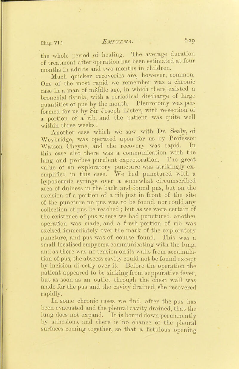 tlie whole period of healing. The average tluration of treatment after operation has been estimated at four months in adults and two months in children. Much quicker recoveries are, however, common. One of the most rapid we remember Avas a chronic case in a man of mitldle age, in which there existed a bronchial fistula, with a periodical discharge of large quantities of pus by the mouth. Pleurotomy was per- formed for us by Sir Joseph Lister, with re-section of a portion of a rib, and the patient was quite well within three weeks ! Another case which we saw with Dr. Sealy, of Weybridge, was operated upon for us by Professor Watson Cheyne, and the recovery was rai)id. In this case also there was a communication with the lung and profuse purulent expectoration. The great value of an exploratory puncture was strikingly ex- emplified in this case. We had punctured with a hypodermic syringe over a somewhat circumscribed area of dulness in the back, and found pus, but on the excision of a portion of a rib just in front of the site of the puncture no pus was to be found, nor could any collection of pus be reached ; but as we were certain of the existence of pus where we had punctured, anothei operation was made, and a fiesh portion of rib was excised immediately over the mark of the exploratory puncture, and pus was of course found. This was a small localised empyema communicating with the lung, and as there was no tension on its walls from accumula- tion of pus, the abscess cavity could not be found except by incision directly over it. Before the operation the patient appeared to be sinking from suppurative fever, but as soon as an outlet through the chest wall was made for the pus and the cavity drained, she recovered rapidly. In some chronic cases Ave find, after the pus has been evacuated and the pleural cavity drained, that the lung does noc expand. It is bound down permanently by adhesions, and there is no chance of the pleural surfaces coining together, so that a fistulous opening