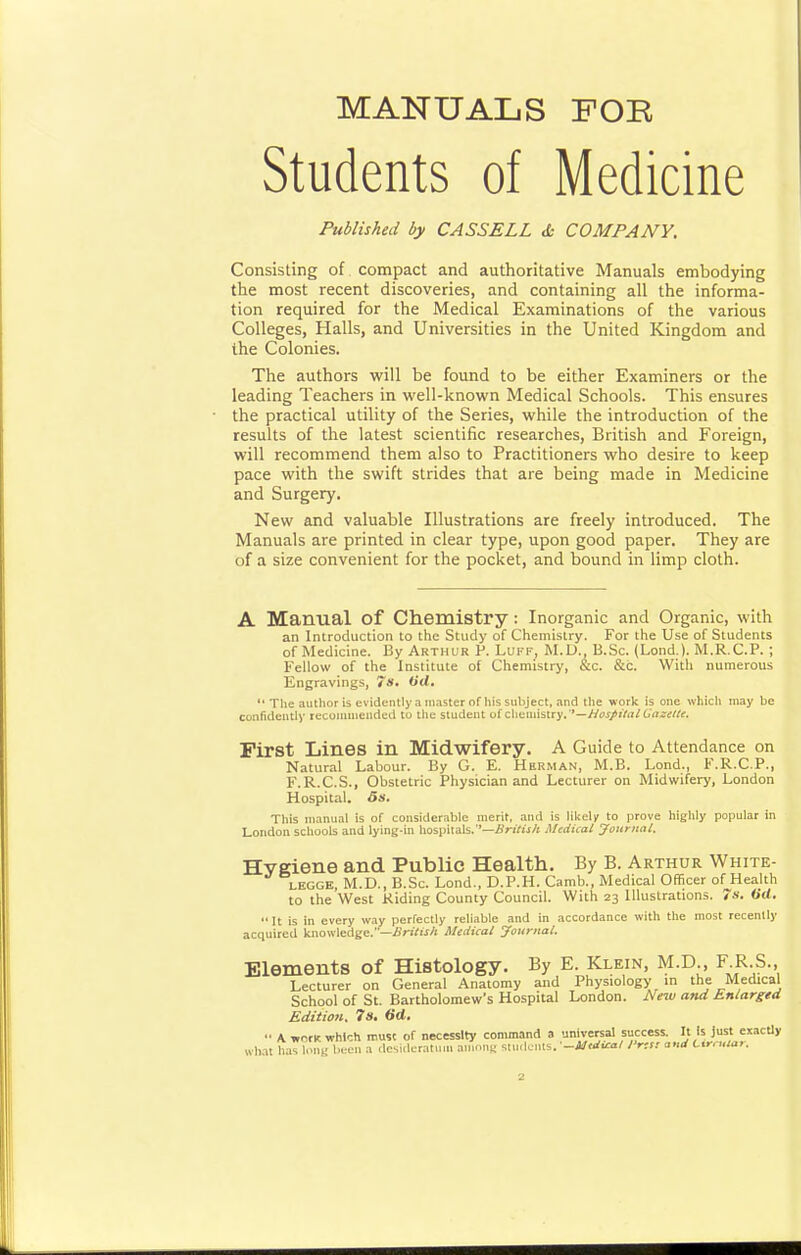MANUALS FOE Students of Medicine Published by CASSELL <t- COMPANY. Consisting of compact and authoritative Manuals embodying the most recent discoveries, and containing all the informa- tion required for the Medical Examinations of the various Colleges, Halls, and Universities in the United Kingdom and the Colonies. The authors be found to be either Examiners or the leading Teachers in well-known Medical Schools. This ensures the practical utility of the Series, while the introduction of the results of the latest scientific researches, British and Foreign, will recommend them also to Practitioners who desire to keep pace with the swift strides that are being made in Medicine and Surgery, New and valuable Illustrations are freely introduced. The Manuals are printed in clear type, upon good paper. They are of a size convenient for the pocket, and bound in limp cloth. A Manual of Chemistry : Inorganic and Organic, with an Introduction to the Study of Chemistry. For the Use of Students of Medicine. By Arthur P. Luff, M.D., B.Sc. (Lond.). M.R.C.P. ; Fellow of the Institute of Chemistry, &c. &c. With numerous Engravings, 7»- Wrf. The author is evidently a master of his subject, ,-ind the work is one which may be confidently recommended to the student of clieutistry.''—y/oJ/t'/rt/O'rt^-tf//^. First Lines in Midwifery. A Guide to Attendance on Natural Labour. By G. E. Herman, M.B. Lond., F.R.C.P., F.R.C.S., Obstetric Physician and Lecturer on Midwifery, London Hospital. 5s. This nicinual is of considerable merit, and is likclir to prove highly popular in London scliools and lying-in hospitals.—ifn/ijA Medical yourual. Hygiene and Public Health. By B. Arthur White- LEGGB, M.D., B.Sc. Lond., D.P.H. Camb., Medical Officer of Health to the West Riding County Council. With 23 Illustrations. 7s. (id.  It is in every way perfectly reliable and in accordance with the most recently acquired knowledge.—iJnVw/t Medical Journai. Elements of Histology. By E. Klein, M.D , F R S. Lecturer on General Anatomy and Physiology in the Medical School of St. Bartholomew's Hospital London. New and Enlarged Edition. 7s. 6(1. •• A unrK which must of necessity command a universal success. It Is Just eiacUy wh.lt has loMK been a tlcsiik-rat.nu auinni; slu.lcnls. -Midi^/ /'na <..,rf Ctrc.lar.