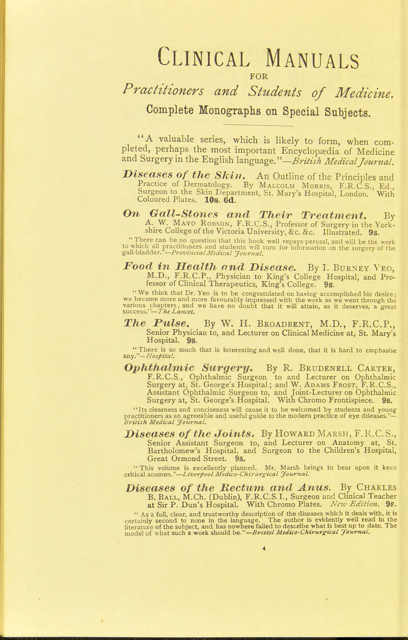 Clinical Manuals FOR Practitioners and Students of Medicine. Complete Monographs on Special Subjects. A valuable series, which is likely to form, when com- pleted, perhaps the most important Encyclopaedia of Medicine and Surgery in the English British MedicalJournal. Diseases of the Skin. An Outline of the Principles and Practice of Dermatology. By Malcolm Morrls, F.R.C.S., Ed., burgeon to the Skin Department, St. Mary's Hospital, London. With Coloured Plates. lOs. 6d. Oiv Gall-stones and Their Treatment. By A._ W. Mayo Robson, F.R.C.S., Professor of Surgery in the York- shire College of the Victoria University, &c. &c. Illustrated. 93.  There can be no question tliat this book well repays perusal, and will be the work to which all practitioners and students will turn for information on the surgery of ihe gall-bladder. —ProvincialMifdical yourual. Food in Health and Disease. By I. Burney Veo, M.D., F.R.C.P., Physician to King's College Hospital, and Pro- fessor of Clinical Therapeutics, King's College. 9s. We think that Dr. Yeo is to be congratulated on having accomplished his desire; we became more and more favourably impressed with the work as we went through the various chapters, and we have no doubt that it will attain, as it deserves, a great success.' — The Lajicet. The Pulse. By W. H. Broadbent, M.D., F.R.C.P., Senior Physician to, and Lecturer on Clinical Medicine at, St Mary's Hospital. 9S.  There is so much that is interesting and well done, that it is hard to emphasise ^y—lIosfiital. Ophthalmic Surgery. By R. Brudenell Carter, F.R.C.S., Ophthalmic Surgeon to and Lecturer on Ophthalmic Surgery at, St. George's Hospital; and W. Adams Frost, F.R.C.S., Assistant Ophthalmic Surgeon to, and Joint-Lecturer on Ophthalmic Surgery at, St. George's Hospital. With Chromo Frontispiece. 9S. Its clearness and conciseness will cause it to be welcomed by students and young practitioners as an agreeable and useful guide to the modem practice of eye diseases.— British Medical journal. Diseases of the Joints. By Howard Marsh, F.R.C. S., Senior Assistant Surgeon to, and Lecturer on Anatomy at, St. Bartholomew's Hospital, and Surgeon to the Children's Hospital, Great Ormond Street. 98. This volume is excellently planned. Mr. Marsh brings to bear upon it keen critical acumen.—Liverpool Medico-Chiritrsical yournal. Diseases of the Rectum and Anus. By Charles B. Ball, M.Ch. (Dublin), F.R.C.S.L, Surgeon and Clinical Teacher at Sir P. Dun's Hospital. With Chromo Plates. AVw Edition. 9g.  As a full, clear, and trustworthy description of the diseases which It deals with, it is certainly second to none in the language. The author is evidently well read In the literature of the subject, and has nowhere failed to describe what is best up to date. The model of what such a work should be. —Bristol Medico-Chirureical yournal.