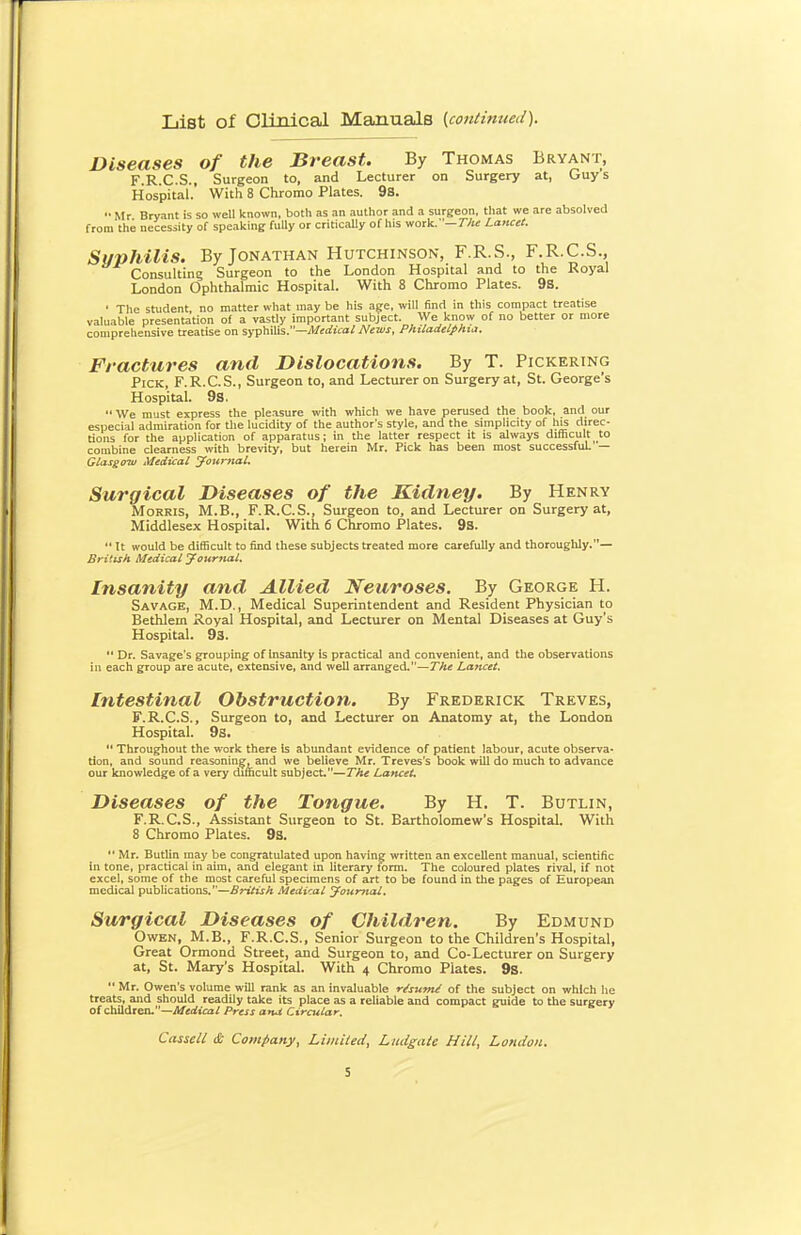 List of Olinical Manuals {continued). Diseases of the Breast. By Thomas Bryant, F.R.C.S., Surgeon to, and Lecturer on Surgery at, Guys Hospital. With 8 Chromo Plates. 9s.  Mr Bryant is so well known, both as an author and a surgeon, that we are absolved from the necessity of speaking fully or critically of his work.—rA« Lancet. Suphilis. By Jonathan Hutchinson, F.R.S., F.R.C.S., Consulting Surgeon to the London Hospital and to the Royal London Ophthalmic Hospital. With 8 Chromo Plates. 9s. ' The student, no matter what may be his age, will find in this compact treatise valuable presentation of a vastly important subject. We know of no better or more comprehensive treatise on syphilis.—Mediaxl News, PhUadelphia. Fractures and Dislocations. By T. Pickering Pick, F.R.C.S., Surgeon to, and Lecturer on Surgery at, St. George's Hospital. 9s.  We must express the pleasure with which we have perused the book, and our especial admiration for the lucidity of the author's style, and the simplicity of h^ direc- tions for the application of apparatus; in the latter respect it is always difficult to combine clearness with brevity, but herein Mr. Pick has been most successful — Glasgoiu Medical journal. Surgical Diseases of the Kidney. By Henry Morris, M.B., F.R.C.S., Surgeon to, and Lecturer on Surgery at, Middlesex Hospital. With 6 Chromo Plates. 9s. It would be difficult to find these subjects treated more carefully and thoroughly.— British Medical journal. Insanity and Allied Neuroses. By George H. Savage, M.D., Medical Superintendent and Resident Physician to Bethlem Royal Hospital, and Lecturer on Mental Diseases at Guy's Hospital. 93.  Dr. Savage's grouping of insanity is practical and convenient, and the observations in each group are acute, extensive, and well arranged.—The Lancet. Intestinal Obstruction. By Frederick Treves, F.R.C.S., Surgeon to, and Lecturer on Anatomy at, the London Hospital. 9s.  Throughout the work there Is abundant evidence of patient labour, acute observa- tion, and sound reasoning, and we believe Mr. Treves's book will do much to advance our knowledge of a very difncult subject.—The Lancet. Diseases of the Tongue. By H. T. Butlin, F.R.C.S., Assistant Surgeon to St. Bartholomew's Hospital. With 8 Chromo Plates. 98.  Mr. Butlin may be congratulated upon having written an excellent manual, scientific in tone, practical in aim, and elegant in literary form. The coloured plates rival, if not excel, some of the most careful specimens of art to be found in the pages of European medical publications.—British Medical yourtial. Surgical Diseases of Children. By Edmund Owen, M.B., F.R.C.S., Senior Surgeon to the Children's Hospital, Great Ormond Street, and Surgeon to, and Co-Lecturer on Surgery at, St. Mary's Hospital. With 4 Chromo Plates. 9s.  Mr. Owen's volume will rank as an invaluable r/sum^ of the subject on which he treats, and should readily take its place as a reliable and compact guide to the surgery of children.—Medical Press arut Circular. Cassell & Company, Liiiiiied, Ludgate Hill, London.