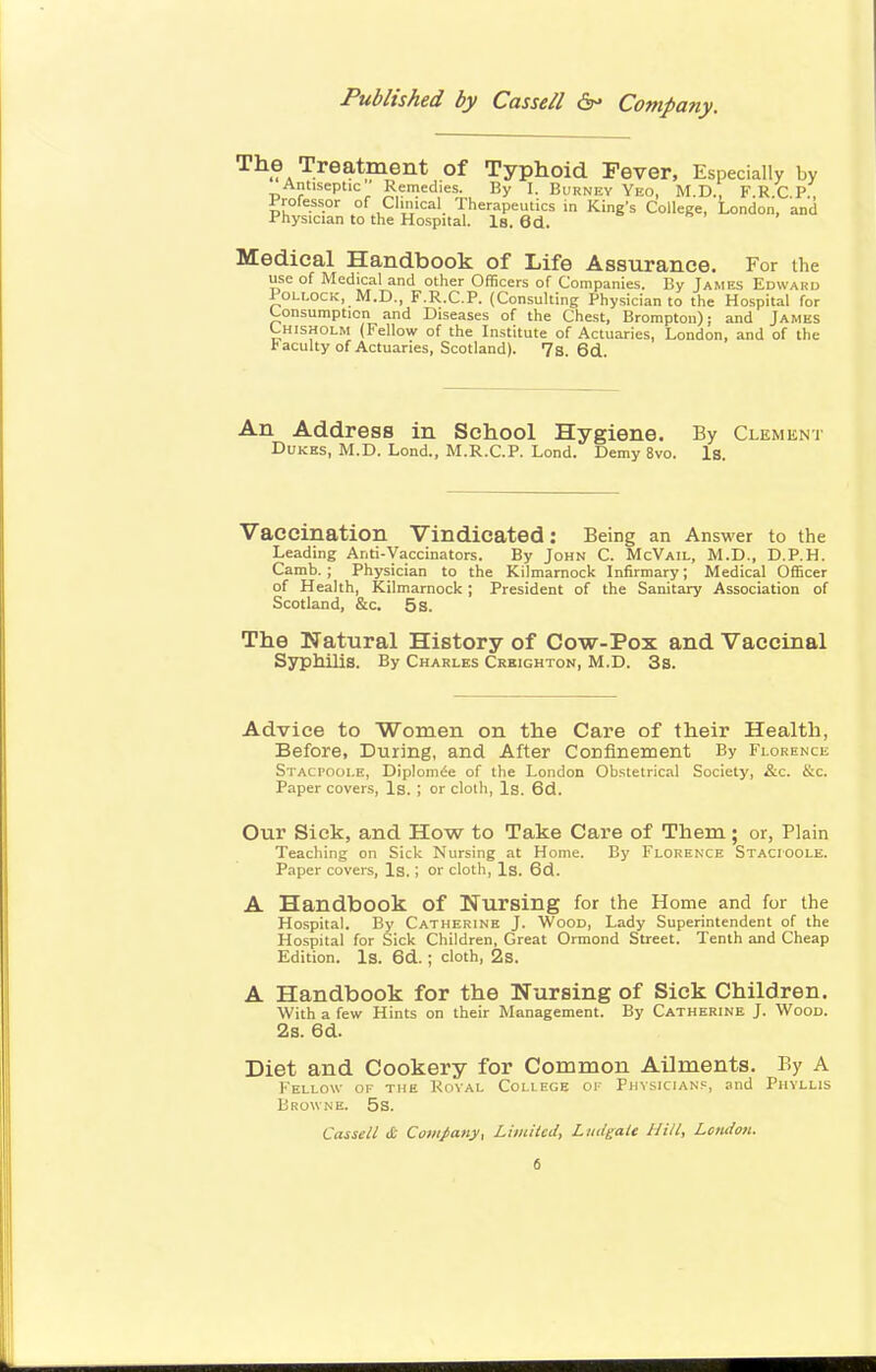 T»i . . tlJJ*-titles Physician to the Hospital. Is. 6d. Medical Handbook of Life Assurance. For the use of Medical and other Officers of Companies. By James Edward Pou-OCK, M.D., F.R.C.P. (Consulting Physician to the Hospital for Consumption and Diseases of the Chest, Bromptou); and James Chisholm (Fellow of the Institute of Actuaries, London, and of the faculty of Actuaries, Scotland). 7s. 6d An Address in School Hygiene. By Clement Dukes, M.D. Lond., M.R.C.P. Lond. Demy 8vo. Is. Vaccination Vindicated: Being an Answer to the Leading Anti-Vaccinators. By John C. McVail, M.D., D.P.H. Camb. ; Physician to the Kilmarnock Infirmary; Medical Officer of Health, Kilmarnock; President of the Sanitary Association of Scotland, &c. 5 s. The Natural History of Cow-Pox and Vaccinal Syphilis. By Charles Creighton, M.D. 3s. Advice to ■Women on the Care of their Health, Before, During, and After Confinement By Florence Stacpoole, Diplom^e of the London Obstetrical Society, &c. &c. Paper covers. Is. ; or clolh, Is. 6d. Our Sick, and How to Take Care of Them; or, Plain Teaching on Sick Nursing at Home. By Florenxe Stacioole. Paper covers, Is.; or cloth, Is. 6d. A Handbook of Nursing for the Home and for the Hospital. By Catherine J. Wood, Lady Superintendent of the Hospital for Sick Children, Great Ormond Street. Tenth and Cheap Edition. Is. 6d. ; cloth, 2s. A Handbook for the Nursing of Sick Children. With a few Hints on their Management. By Catherine J. Wood. 2s. 6d. Diet and Cookery for Common Ailments. By A Fellow of the Koval College of Phvsician.=, and Phyllis Browne. 5s. Cassell & Company, Limited, Ludgaie Hill, London.