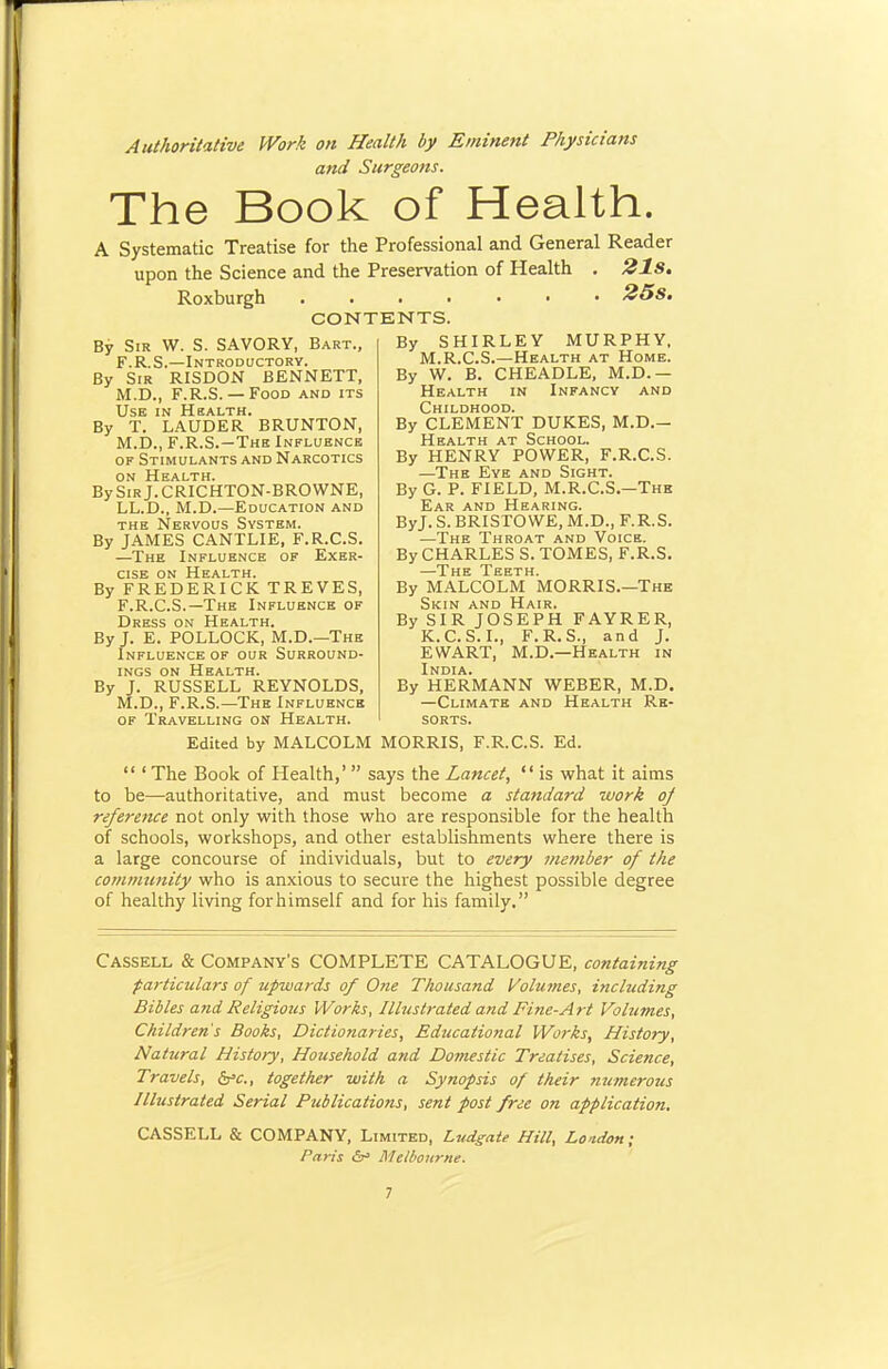 Authoritative Work on Health by Eminent Physicians and Surgeons. The Book of Health. A Systematic Treatise for the Professional and General Reader upon the Science and the Preservation of Health . 21s. Roxburgh 25s. CONTENTS. By Sir W. S. SAVORY, Bart., F.R.S.—Introductory. By Sir RISDON BENNETT, M.D., F.R.S. — Food and its Use in Hbalth. By T. LAUDER BRUNTON, M.D., F.R.S.—The Influence OF Stimulants and Narcotics ON Health. BySiRj.CRICHTON-BROWNE, LL.D., M.D.—Education and THE Nervous System. By JAMES CANTLIE, F.R.C.S. —The Influence of Exer- cise ON Health. By FREDERICK TREVES, F.R.C.S.—The Influence of Dress on Health. By J. E. POLLOCK, M.D.—The Influence of our Surround- ings ON Health. By J. RUSSELL REYNOLDS, M.D., F.R.S.—The Influence of Travelling on Health. By SHIRLEY MURPHY, M.R.C.S.—Health at Home. By W. B. CHEADLE, M.D.— Health in Infancy and Childhood. By CLEMENT DUKES, M.D.— Health at School. By HENRY POWER, F.R.C.S. —The Eye and Sight. By G. P. FIELD, M.R.C.S.—The Ear and Hearing. ByJ. S. BRISTOWE, M.D., F.R.S. —The Throat and Voice. By CHARLES S. TOMES, F.R.S. The Teeth By MALCOLM MORRIS.—The Skin and Hair. By SIR JOSEPH FAYRER, K.C.S.I., F.R.S., and J. EWART, M.D.—Health in India. By HERMANN WEBER, M.D. —Climate and Health Re- sorts. Edited by MALCOLM MORRIS, F.R.C.S. Ed.  ' The Book of Health,'  says the Lancet,  is what it aims to be—authoritative, and must become a standard work oj reference not only with those who are responsible for the health of schools, workshops, and other establishments where there is a large concourse of individuals, but to every member of the community who is anxious to secure the highest possible degree of healthy living forhimself and for his family. Cassell & Company's COMPLETE CATALOGUE, containing particulars of upwards of One Thousand Volumes, including Bibles and Religious Works, Illustrated and Fine-Art Volumes, Children's Books, Dictionaries, Educational Works, History, Natural History, Household and Domestic Treatises, Science, Travels, &s'c., together with a Synopsis of their numeroits Illustrated Serial Publications, sent post free on application, CASSELL & COMPANY, Limited, Ludgate Hill, Lo'tdon; Paris ^5^' MeU'Ourne.