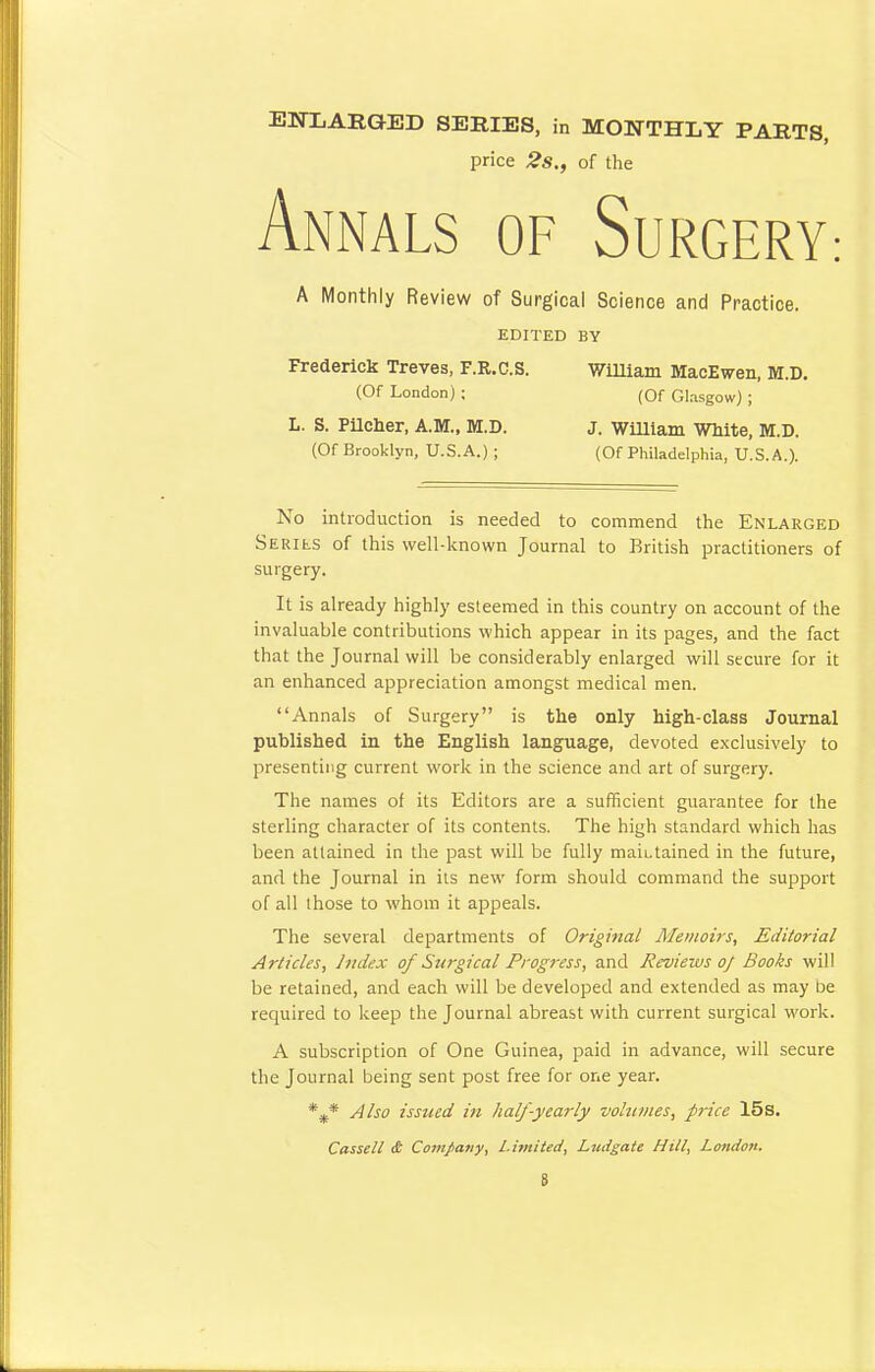 ENLARGED SERIES, in MONTHLY PARTS, price 2s., of the Annals of Surgery: A Monthly Review of Surgical Science and Practice. EDITED BY Frederick Treves, F.R.C.S. WiUiam MacEwen, M.D. (Of London) ; (Of Glasgow) ; L. S. PUcher, A.M., M.D. J. WiUlam White, M.D. (Of Brooklyn, U.S.A.) ; (Of Philadelphia, U.S.A.). No introduction is needed to commend the Enlarged SERits of this well-known Journal to British practitioners of surgery. It is already highly esteemed in this country on account of the invaluable contributions which appear in its pages, and the fact that the Journal will be considerably enlarged will secure for it an enhanced appreciation amongst medical men. Annals of Surgery is the only high-class Journal published in the English language, devoted exclusively to presenting current work in the science and art of surgery. The names of its Editors are a sufficient guarantee for the sterling character of its contents. The high standard which has been attained in the past will be fully maintained in the future, and the Journal in its new form should command the support of all those to whom it appeals. The several departments of Original Memoirs, Editorial Articles, Judex of Surgical Progress, and Reviews 0/ Books will be retained, and each will be developed and extended as may be required to keep the Journal abreast with current surgical work. A subscription of One Guinea, paid in advance, will secure the Journal being sent post free for one year. *** Also issued in half-yearly volumes, price 15s. Cassell iSt Company, Limited, Ludgate Hill, Loiuion. S