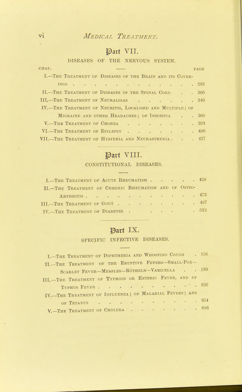 Part VII. DISEASES OF THE NERVOUS SYSTEM. CHAl'. PAGE I. —The Treatment of Diseases of the Brain and its Cover- ings 283 II. —The Treatment of Diseases of the Spinal Cord . . 300 III. —The Treatment of Neuralgias 340 IV. —The Treatment of Neuritis, Localised and Multiple; of Migraine and other Headaches; of Insomnia . . 30!i V.—Tub Treatment of Chorea 303 VI.—The Treatment of Epilepsy 406 VII.—The Treatment of Hysteria and Neurasthenia . . . 427 Part vill. CONSTITUTIONAL DISEASES. I.—The Treatment of Acute Rheumatism 450 II. —The Treatment of Chronic Rheumatism and of Osteo- arthritis 4,3 III. —The Treatment ok Gout 49 IV.— The Treatment of Diabetes . ... . 532 Put IX. SPECIFIC INFECTIVE DISEASES. I.—The Treatment of Diphtheria and Whooping Couoh . 550 II _Xhe Treatment of the Eruptive Fevers—Small-Pox— Scarlet Fever—Measles—Rotheln—Varicella . . 539 III.—The Treatment of Typhoid or Enteric Fever, and ok Typhus Fever °-u IV.—The Treatment ok Inkluenza ; of Malarial Fevers; and ofTetakus 654 V.—The Treatment of Cholera 6s6
