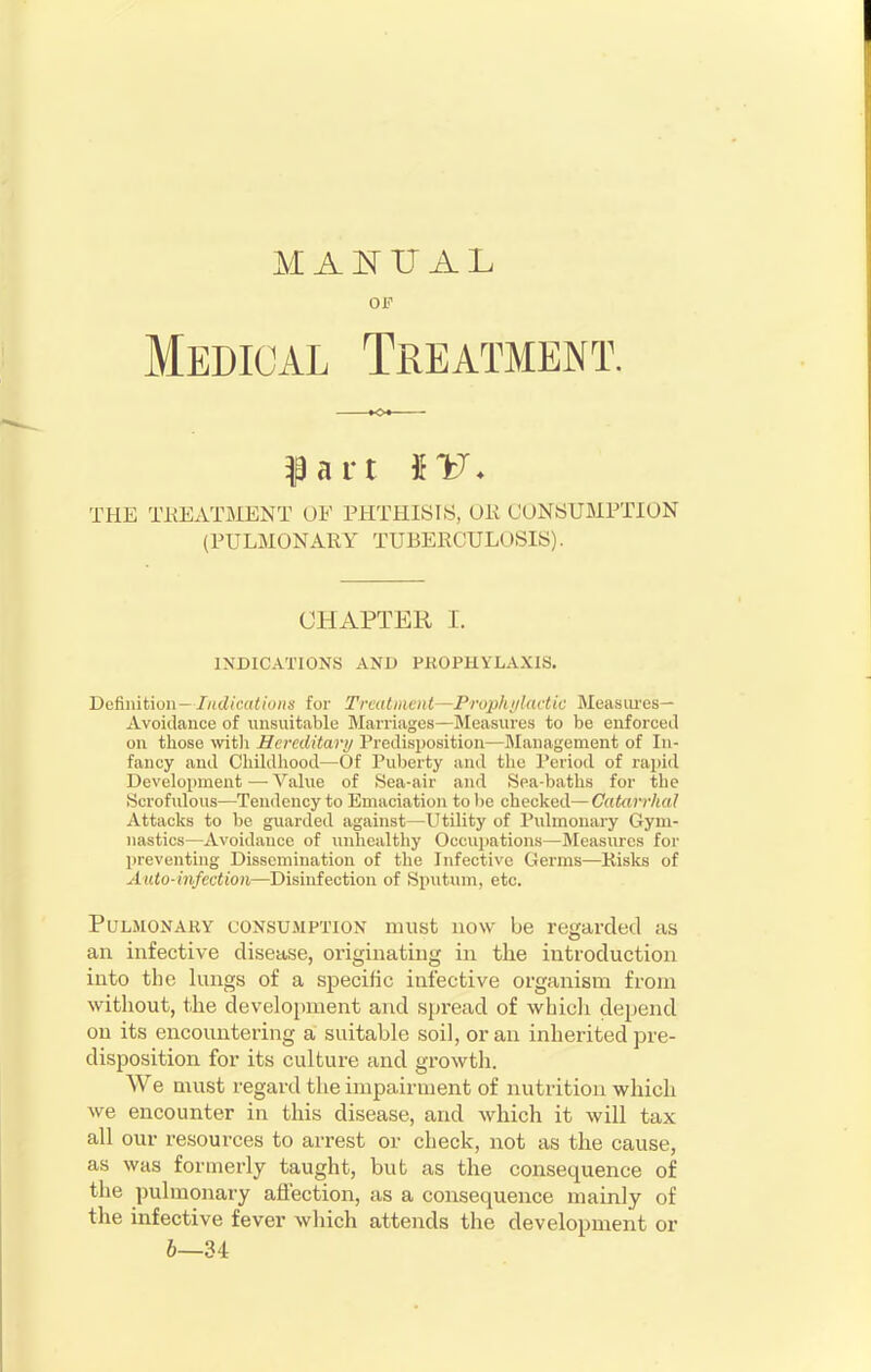 MANUAL OF Medical Treatment. part IV. THE TREATMENT OF PHTHISIS. (Hi CONSUMPTION (PULMONARY TUBERCULOSIS). CHAPTER I. INDICATIONS AND PROPHYLAXIS. Definition— Indications for Treatment—Prophylactic Measures- Avoidance of unsuitable Marriages—Measures to be enforced on those with Hereditary Predisposition—Management of In- fancy and Childhood—Of Puberty and the Period of rapid Development—Value of Sea-air and Sea-baths for the Scrofulous—Tendency to Emaciation to lie checked—Catarrhal Attacks to be guarded against—Utility of Pulmonary Gym- nastics—Avoidance of unhealthy Occupations—Measures for preventing Dissemination of the Infective Germs—Risks of Auto-infection—Disinfection of Sputum, etc. Pulmonary consumption must now be regarded as an infective disease, originating in the introduction into the lungs of a specific infective organism from without, the development and spread of which depend on its encountering a suitable soil, or an inherited pre- disposition for its culture and growth. We must regard the impairment of nutrition which we encounter in this disease, and which it will tax all our resources to arrest or check, not as the cause, as was formerly taught, but as the consequence of the pulmonary affection, as a consequence mainly of the infective fever which attends the development or 6—34