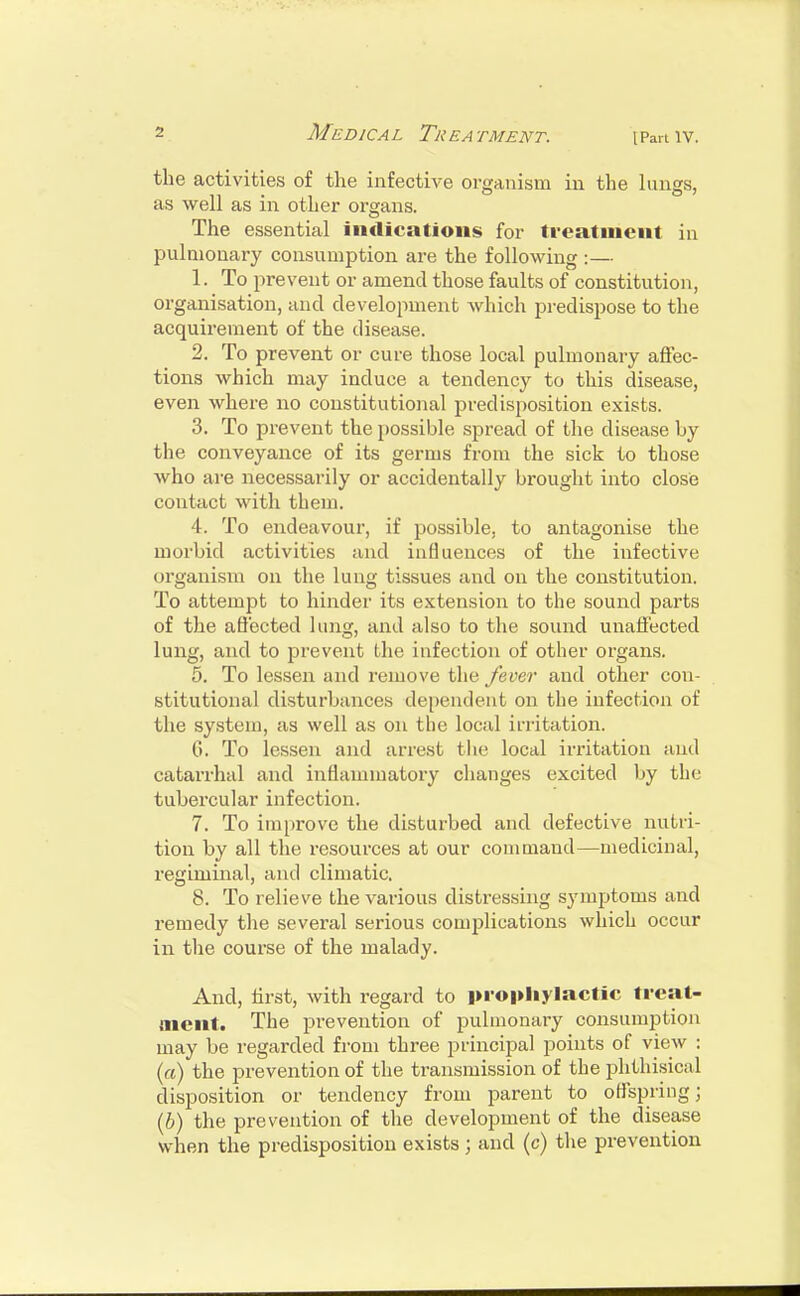 the activities of the infective organism in the lungs, as well as in other organs. The essential indications for treatment in pulmonary consumption are the following :— 1. To prevent or amend those faults of constitution, organisation, and development which predispose to the acquirement of the disease. 2. To prevent or cure those local pulmonary affec- tions which may induce a tendency to this disease, even where no constitutional predisposition exists. 3. To prevent the possible spread of the disease by the conveyance of its germs from the sick to those who are necessarily or accidentally brought into close contact with them. 4. To endeavour, if possible, to antagonise the morbid activities and influences of the infective organism on the lung tissues and on the constitution. To attempt to hinder its extension to the sound parts of the affected lung, and also to the sound unaffected lung, and to prevent the infection of other organs. 5. To lessen and remove the fever and other con- stitutional disturbances dependent on the infection of the system, as well as on the local irritation. (.'>. To lessen and arrest the local irritation and catarrhal and inflammatory changes excited by the tubercular infection. 7. To improve the disturbed and defective nutri- tion by all the resources at our command—medicinal, regiminal, and climatic. 8. To relieve the various distressing symptoms and remedy the several serious complications which occur in the course of the malady. And, hrst, with regard to prophylactic treat- ment. The pi'evention of pulmonary consumption may be regarded from three principal points of view : (a) the prevention of the transmission of the phthisical disposition or tendency from parent to offspring; (6) the prevention of the development of the disease when the predisposition exists; and (c) the prevention