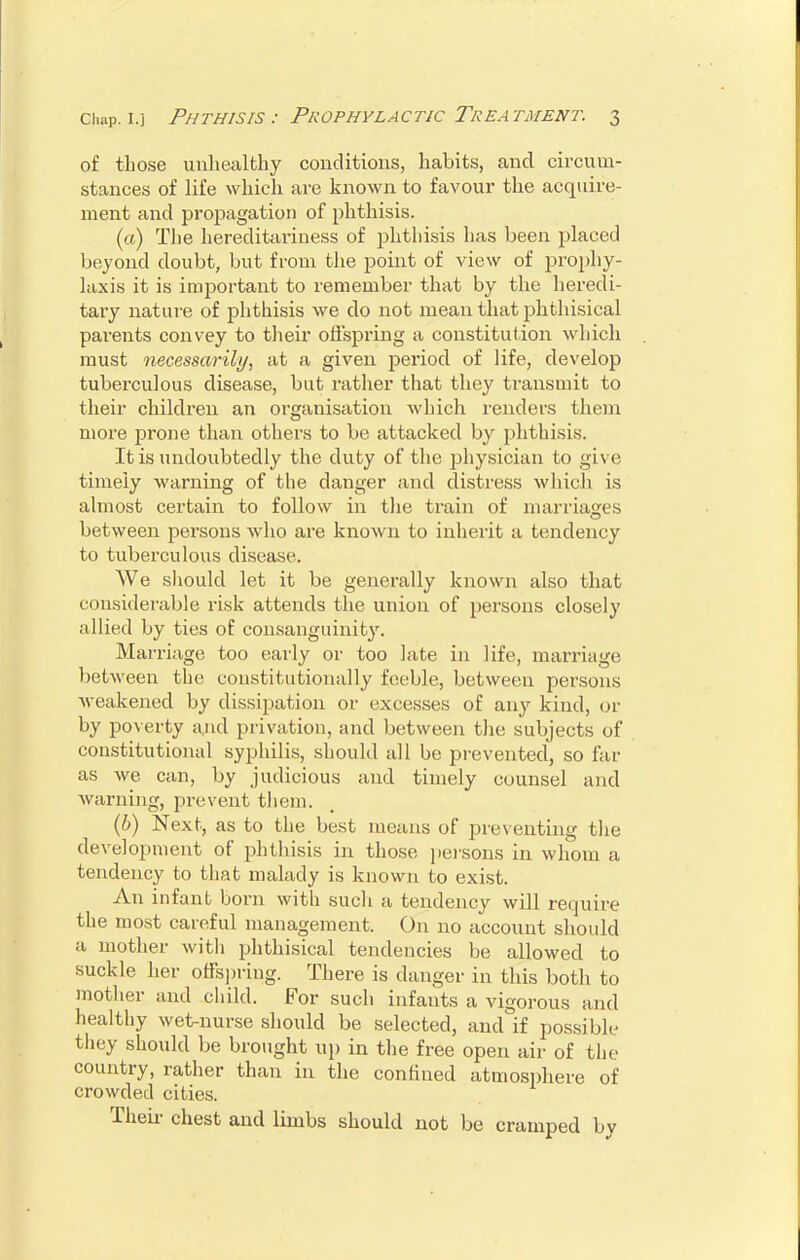 of those unhealthy conditions, habits, and circum- stances of life which are known to favour the acquire- ment and propagation of phthisis. (a) The hereditariness of phthisis has been placed beyond doubt, but from the point of view of prophy- laxis it is important to remember that by the heredi- tary nature of phthisis we do not mean that phthisical parents convey to their offspring a constitution which must necessarily, at a given period of life, develop tuberculous disease, but rather that they transmit to their children an organisation which renders them more prone than others to be attacked by phthisis. It is undoubtedly the duty of the physician to give timely warning of the danger and distress which is almost certain to follow in the train of marriages O between persons who are known to inherit a tendency to tuberculous disease. We should let it be generally known also that considerable risk attends the union of persons closely allied by ties of consanguinity. Marriage too early or too late in life, marriage, between the constitutionally feeble, between persons weakened by dissipation or excesses of any kind, or by poverty and privation, and between the subjects of constitutional syphilis, should all be prevented, so far as we can, by judicious and timely counsel and warning, prevent them. (b) Next, as to the best means of preventing the development of phthisis in those persons in whom a tendency to that malady is known to exist. An infant born with such a tendency will require the most careful management. On no account should a mother with phthisical tendencies be allowed to suckle her offspring. There is danger in this both to mother and child. For such infants a vigorous and healthy wet-nurse should be selected, and if possible they should be brought up in the free open air of the country, rather than in the confined atmosphere of crowded cities. Then chest and limbs should not be cramped by