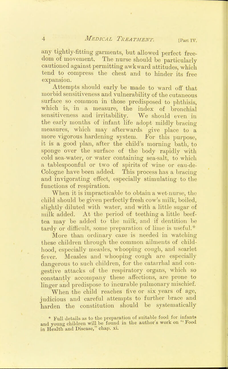 [Pan IV. any tightly-fitting garments, but allowed perfect free- dom of movement. The nurse should be particularly cautioned against permitting awkward attitudes, which tend to compress the chest and to hinder its free expansion. Attempts should early be made to ward off that morbid sensitiveness and vulnerability of the cutaneous surface so common in those predisposed to phthisis, which is, in a measure, the index of bronchial sensitiveness and irritability. We should even in the early months of infant life adopt mildly bracing measures, which may afterwards give place to a more vigorous hardening system. .For this purpose, it is a good plan, after the child's morning bath, to sponge over the surface of the body rapidly with cold sea-water, or water containing sea-salt, to which a tablespoonful or two of spirits of wine or eau-de- Cologne have been added. This process has a bracing and invigorating effect, especially stimulating to the functions of respiration. When it is impracticable to obtain a wet-nurse, the child should be given perfectly fresh cow's milk, boiled, slightly diluted with water, and with a little sugar of milk added. At the period of teething a little beef- tea may be added to the milk, and if dentition be tardy or difficult, some preparation of lime is useful.* More than ordinary cate is needed in watching these children through the common ailments of child- hood, especially measles, wbooping cough, and scarlet fever. Measles and whooping cough are especially dangerous to such children, for the catarrhal and con- gestive attacks of the respiratory organs, which so constantly accompany these affections, are prone to linger and predispose to incurable pulmonary mischief. When the child reaches five or six years of age, judicious and careful attempts to further brace and harden the constitution should be systematically * Full details as to the preparation of suitable food for infanta and young children will be found in the author's work on  Food in Health and Disease, chap. xi.
