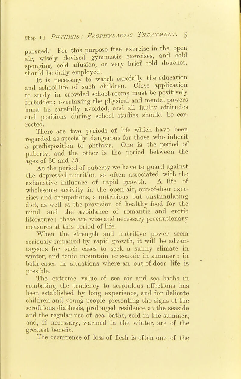 pursued. For this purpose free exercise in the open air wisely devised gymnastic exercises, and cold sponging, cold affusion, or very brief cold douches, should be daily employed. It is necessary to watch carefully the education and school-life of such children. Close application to study in crowded school-rooms must be positively forbidden; overtaxing the physical and mental powers must be carefully avoided, and all faulty attitudes and positions during school studies should be cor- rected. There are two periods of life which have been regarded as specially dangerous for those who inherit a predisposition to phthisis. One is the period of puberty, and the other is the period between the ages of 30 and 35. At the period of puberty we have to guard against the depressed nutrition so often associated with the exhaustive influence of rapid growth. A life of wholesome activity in the open air, out-of-door exer- cises and occupations, a nutritious but unstimulating diet, as well as the provision of healthy food for the mind and the avoidance of romantic and erotic literature : these are wise and necessary precautionary measures at this period of life. When the strength and nutritive power seem seriously impaired by rapid growth, it will be advan- tageous for such cases to seek a sunny climate in winter, and tonic mountain or sea-air in summer : in both cases in situations where an out-of-door life is possible. The extreme value of sea air and sea baths in combating the tendency to scrofulous affections has been established by long experience, and for delicate children and young people presenting the signs of the scrofulous diathesis, prolonged residence at the seaside and the regular use of sea baths, cold in the summer, and, if necessary, warmed in the winter, are of the greatest benefit. The occurrence of loss of flesh is often one of the