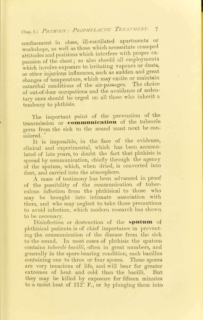 confinement in close, ill-ventilated apartments or workshops, as well as those which necessitate cramped attitudes and positions which interfere with proper ex- pansion of the chest; so also should all employments which involve exposure to irritating vapours or dusts, or other injurious influences, such as sudden and great changes of temperature, whioh may excite or maintain catarrhal conditions of the air-passages. The choice of out-of-door occupations and the avoidance of seden- tary ones should be urged on all those who inherit a tendency to phthisis. The important point of the prevention of the transmission or communication of the tubercle germ from the sick to the sound must next be con- sidered. It is impossible, in the face of the evidence, clinical and experimental, whioh has been accumu- lated of late years, to doubt the fact that phthisis is spread by communication, chiefly through the agency of the sputum, which, when dried, is converted into dust, and carried into the atmosphere. A mass of testimony has been advanced in proof of the possibility of the communication of tuber- culous infection from the phthisical to those who may be brought into intimate association with them, and who may neglect to take those precautions to avoid infection, which modern research has shown to be necessary. Disinfection or destruction of the sputum of phthisical patients is of chief importance In prevent- ing the communication of the disease from the sick to the sound. In most cases of phthisis the sputum contains tubercle bacilli, often in great numbers, and generally in the spore-bearing condition, each bacillus containing one to three or four spores. These spores are very tenacious of life, and will bear far greater extremes of heat and cold than the bacilli. But they may be killed by exposure for fifteen minutes to a moist heat of 212° F., or by plunging them into