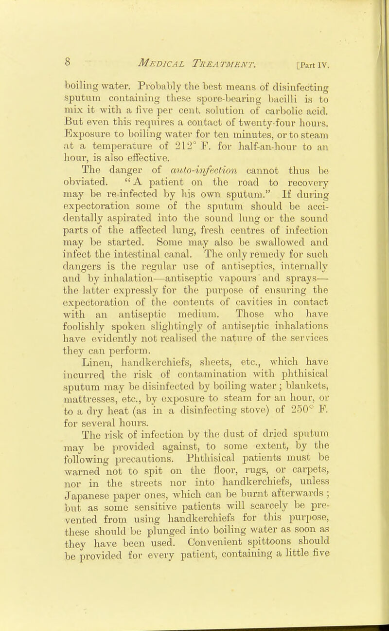 [Part IV. boiling water. Probably the best means of disinfecting sputum containing these spore-bearing bacilli is to mix it with a live per cent, solution of carbolic acid. But even this i-equires a contact of twenty-four hours. Rxposiu'e to boiling water for ten minutes, or to steam at a temperature of 212° F. for half-an-hour to an lioui-, is also effective. The danger of auto-infection cannot thus lie obviated. A patient on the road to recovery may be re-infected by his own sputum. If during expectoration some of the sputum should be acci- dentally aspirated into the sound lung or the sound parts of the affected lung, fresh centres of infection may be started. Some may also be swallowed and infect the intestinal canal. The only remedy for such dangers is the regular use of antiseptics, internally and by inhalation—antiseptic vapours and sprays— the. latter expressly for the purpose of ensuring the expectoration of the contents of cavities in contact with an antiseptic, medium. Those who have foolishly spoken slightingly of antiseptic inhalations have evidently not realised the nature of the services they can perform. Linen, handkerchiefs, sheets, etc., which have incurred the risk of contamination with phthisical sputum may be disinfected by boiling water ; blankets, mattresses, etc., by exposure to steam for an hour, or to a dry heat (as in a disinfecting stove) of 250° F. for several hours. The risk of infection by the dust of dried sputum may be provided against, to some extent, by the following precautions. Phthisical patients must be warned not to spit on the floor, rugs, or carpets, nor in the streets nor into handkerchiefs, unless Japanese paper ones, which can be burnt afterwards ; but as some sensitive patients will scarcely be pre- vented from using handkerchiefs for this purpose, these should be plunged into boiling water as soon as they have been used. Convenient spittoons should be provided for every patient, containing a little five