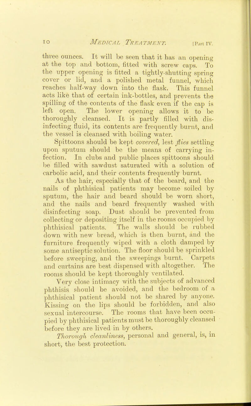 I Part I V. three ounces. It will be seen that it has an opening at the top and bottom, fitted with screw caps. To the upper opening is fitted a tightly-shutting spring cover or lid, and a polished metal funnel, which reaches half-way down into the flask. This funnel acts like that of certain ink-bottles, and prevents the spilling of the contents of the flask even if the cap is left open. The lower opening allows it to be thoroughly cleansed. It is partly filled with dis- infecting fluid, its contents are frequently burnt, and the vessel is cleansed with boiling water. Spittoons should be kept covered, lest flies settling upon sputum should be the means of carrying in- fection. In clubs and public places spittoons should be filled with sawdust saturated with a solution of carbolic acid, and their contents frequently burnt. As the hair, especially that of the beard, and the nails of phthisical patients may become soiled by sputum, the hair and beard should be worn short, and the nails and beard frequently washed with disinfecting soap. Dust should be prevented from collecting or depositing itself in the rooms occupied by phthisical patients. The walls should be rubbed down with new bread, which is then burnt, and the furniture frequently wiped with a cloth damped by some antiseptic solution. The floor should be sprinkled before sweeping, and the sweepings burnt. Carpets and curtains are best dispensed with altogether. The rooms should be kept thoroughly ventilated. Very close intimacy with the subjects of advanced phthisis should be avoided, and the bedroom of a phthisical patient should not be shared by anyone. Kissing on the lips should be forbidden, and also sexual intercourse. The rooms that have been occu- pied by phthisical patients must be thoroughly cleansed before they are lived in by others. Thorough cleanliness, personal and general, is, in short, the best protection.