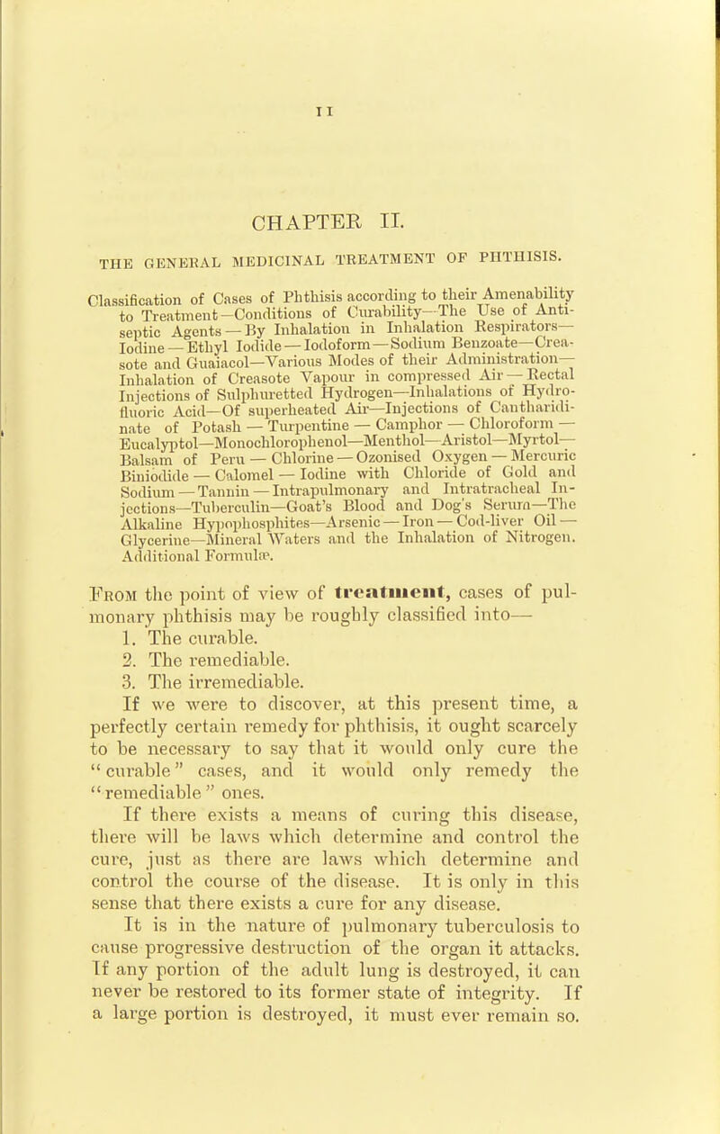 CHAPTER II. THE GENERAL MEDICINAL TREATMENT OF PHTHISIS. Classification of Cases of Phthisis according to their Amenability to Treatment-Conditions of Curability—The Use of Anti- septic Agents —By Inhalation in Inhalation Respirators- Iodine—Ethyl Iodide —Iodoform—Sodium Benzoate—Crea- sote and Guaiacol—Various Modes of their Administration- Inhalation of Creasote Vapour in compressed Air —Rectal Injections of Sulphuretted Hydrogen—Inhalations of Hydro- fluoric Acid—Of superheated Air—Injections of Cantharuli- nate of Potash — Turpentine — Camphor — Chloroform — Eucalyptol—Monochlorophenol—Menthol— Aristol—Myrtol— Balsam of Peru — Chlorine — Ozonised Oxygen — Mercuric Biniodide — Calomel — Iodine with Chloride of Gold and Sodium—Tannin — Intrapulmonary and Intratracheal In- jections—Tuberculin—Goat's Blood and Dog's Serum—The Alkaline Hypophosphites—Arsenic —Iron —Cod-liver Oil- Glycerine—Mineral Waters and the Inhalation of Nitrogen. Additional Formula*. From the point of view of treatment, cases of pul- monary phthisis may be roughly classified into— 1. The curable. 2. The remediable. 3. The irremediable. If we were to discover, at this present time, a perfectly certain i-emedy for phthisis, it ought scarcely to be necessary to say that it would only cure the  curable cases, and it would only remedy the  remediable  ones. If there exists a means of curing this disease, there will be laws which determine and control the cure, just as there are laws which determine and control the course of the disease. It is only in this sense that there exists a cure for any disease. It is in the nature of pulmonary tuberculosis to cause progressive destruction of the organ it attacks. If any portion of the adult lung is destroyed, it can never be restored to its former state of integrity. If a large portion is destroyed, it must ever remain so.