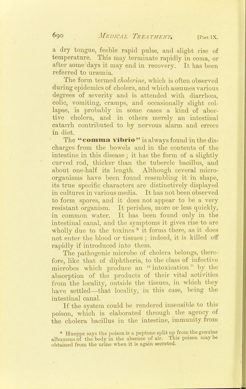 69° Medical Treatment. [part ix. a dry tongue, feeble rapid pulse, and slight rise of temperature. This may terminate rapidly in coma, or after some days it may end in recovery. It has been referred to uraemia. The form termed cholerine, which is often observed during epidemics of cholera, and which assumes various degrees of severity and is attended with diarrhoea, colic, vomiting, cramps, and occasionally slight col- lapse, is probably in some cases a kind of abor- tive cholera, and in others merely an intestinal catarrh contributed to by nervous alarm and errors in diet. The comma vibrio is always found in the dis- charges from the bowels and in the contents of the intestine in this disease; it has the form of a slightly curved rod, thicker than the tubercle bacillus, and about one-half its length. Although several micro- organisms have been found resembling it in shape, its true specific characters are distinctively displayed in cultures in various media. It has not been observed to form spores, and it does not appear to be a very resistant organism. It perishes, more or less quickly, in common water. It has been found only in the intestinal canal, and the symptoms it gives rise to are wholly due to the toxines * it forms there, as it does not enter the blood or tissues ; indeed, it is killed off rapidly if introduced into them. The pathogenic microbe of cholera belongs, there- fore, like that of diphtheria, to the class of infective microbes which produce an  intoxication by the absorption of the products of their vital activities from the locality, outside the tissues, in which they have settled—that locality, in this case, being the intestinal canal. If the system could be rendered insensible to this poison, which is elaborated through the agency of the cholera bacillus in the intestine, immunity from * Hueppe says the poison is a peptone split up from the genuine albumens of the body in the absence of air. This poison may be obtained from the urine when it is again secreted.