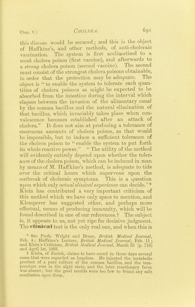 this disease would be secured; and this is the object of Haffkine's, and other methods, of anti-choleraic vaccination. The system is first acclimatised to a weak cholera poison (first vaccine), and afterwards to a strong cholera poison (second vaccine). The second must consist of the strongest cholera poisons obtainable, in order that the protection may be adequate. The object is  to enable the system to tolerate such quan- tities of cholera poisons as might be expected to be absorbed from the intestine during the interval which elapses between the invasion of the alimentary canal by the comma bacillus and the natural elimination of that bacillus, which invariably takes place when con- valescence becomes established after an attack of cholera. It does not aim at producing a tolerance of enormous amounts of cholera poison, as that would bo impossible, but to induce a sufficient tolerance of the cholera poison to  enable the system to put forth its whole reactive power.  The utility of the method Avill evidently entirely depend upon whether the toler- ance of the cholera poison, which can be induced in man by means of M. Haffkine's method, is adequate to tide over the critical hours which supervene upon the outbreak of choleraic symptoms. This is a question upon which only actual clinical experience can decide.* Klein has contributed a very important criticism of this method which we have only space to mention, and Klemperer has suggested other, and perhaps more effectual, means of producing immunity, which will be found described in one of our references.! The subject is, it appears to us, not yet ripe for decisive judgment. The clinical test is the only real one, and when this is * See Profs. Wright and Bruce, British Medical Journal, Feb. 4 ; Haffkine's Lecture, British Medical Journal, Feb. 11; and Klein's Criticism, British Medical Journal, March 25 (p. 71G) and Apiil 1st, 1893. t Klebs, of Zurich, claims to have cured in three days several cases that were regarded as hopeless. He injected the metabolic product of a pure culture of the comma bacillus, and the tem- perature rose in the algid state, and the later reactionary fever was absent; but the good results were too few to found any safe conclusion upon them.,
